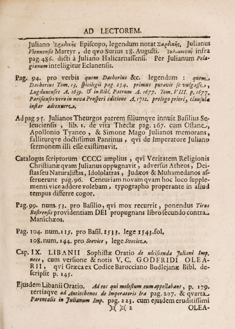 _ -■-■■■ .. .. ~r. —------ Juliano Epifcopo, legendum notat SatgAxfo Julianus Vtennenfis Martyr , de qvo Surius zg.Augufti. Iχλ«*Ηςα) infra pag.48^· difti a Juliano Halicarnaflenfi. Per Julianum PeU* g i anum inteliigitur Eclaneniis. Pag. 94» pro verbis quem Dachcnus &c. legendum : quem^ Dacberius Tom. /-?, (picilegii pag, 2/4, primus putavit fe VHtgafl*_* % Lugdunenfes A. 163?, & in Bibi Patrum Tom. VIII, /\/^77* Parifenfes vero in nova Projperi editione Aaju. prologo priori^ claujul* tnftar adtexuerp» Ad pag 9 f, Julianos Theurgos patrem filiumqve innuit Bafllius Se- leucienfis , lib. 1. de vita Theclae pag. 267. cum Oftano, Apollonio Tyaneo , & Simone Mago Julianos memoransy falliturqve dodifiimus Pantinus > qvi de Imperatore Juliano fermonemilli eife exiftimavit. Catalogus feriptorum CCCC amplius , qvi Veritatem Religionis Chriftianaeqvam Julianus oppugnavit, adverfus Atheos, Dei- ftasfeuNaturaliftas, Idololatras, Judaeos &Muhamedanos af- feruerunt pag.96. Centuriam novam qvam hoc loco fupple- menti vice addere volebam, typographo properante in aliud tempus differre cogor* « » Pag.99. num. n* pro Bafilio, qvi mox recurrit, ponendus Titus Boftrenfis providentiam DEI propugnans libro fecundo contra-, Manichaeos. Pag. 104. nurn.ii/, pro Bafil. iyjj* lege 1745.fol# 108,num, 144, pro Svevice 7 legtSvecict^, Cap, IX. LIBA NI I Sophiftae Oratio de ulcifcenda Juliani Imp. nece) cum verfione & notis V. C. GODFRIDI OLEA- R I I > qvi Graeca ex Codice Barocciano Bodlejanae Bibi, de- feripiit p. 147. Ejusdem Libanii Oratio. Ad eos qui moleflum eum appellabant, p. 179, tertiaqve ad Antiochenos de Imperatoris Ira pag. 207. & qvarta_* Parentalis in Julianum imp. pag. 223. cum ejusdem eruditifilmi ):( ):( z OLEA*