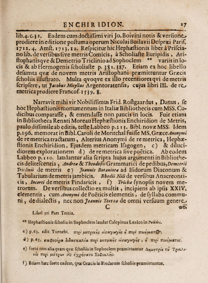 lib«4.c.j i. Eadem cumdoftiffimi viri Jo.Boivini notis & veriiono prodiere in editione poftuma operum Nicolai Boilavii Deipraei PariC 1711*4· Amft. 1713.12. RefpiciturhicHephaeftionis liberaPrifcia- no lib. de verfibus (ive metris Comicis, a Scholiafte Euripidis , Ari- ftophanisqve & Demetrio Triclinioad Sophoclem ** variis in lo¬ cis & ab Hermogenis fcholiafte p. 381. $87· Etiam ex hoc libello defumta qvae de novem metris Ariftophani praemittuntur Graecis fcholiis illuftrato. Multa qvoqve ex illo recentioresqvi de metris Periptere, ut Jacobus Micyllas Argentoratenfis, cujus libri III. de ro metrica prodiere Francof. 1 f 3 8. Narravit mihi vir Nobiliffimus Frid. Roftgaardus , Danus, fe hoc Hephaeitionis monumentum in Italiae Bibliothecis cum MSS. Co¬ dicibus comparafie, & emendaile non paucis in locis. Fuit etiam in Bibliotheca Renati Moreau Hephaeitionis Enchiridion de Metris, paulo diflimileab editis, tefteLabbeo p.i 13. Bibi, novae MSS. Idem p.i 96. memorat in Bibl.CaroIi de Montchal fuifie MS.Grxcc Anonymi de re metrica trailatum, Alterius Anonymi de re metrica, Hephae- ftionis Enchiridion, Ejusdem metricam Ifagogen, c) & diluci¬ diorem explorationem d) de re metrica five poetica. Ab eodem Labbeo p. 110. laudantur alia fcripta hujus argumenti in Bibliothe¬ cis delitefcentia , Andre* & Theodopii Grammatici de pedibus,Demetrii Triclinii de metris e) Joannis Botaniot* ad Ifidorum Diaconum & Tabularium demetris jambicis. Rhodii Nili de verfibus Anacreonti¬ us, Incerti de metris Pindaricis , f) Tricb* fynopfis novem me¬ trorum. De verfibus colleftio ex multis , incipiens ab ipiis XXIV* elementis, cum Anonymi de Poeticis elementis, de fyllaba commu¬ ni , dedialeftis, nec non Joannis Tzetz* de omni verfuum genere.* C Libri jti Pars Tertia. ¥* Hephx itionis fcholia in Sophoclem laudat Calepinus Lexico in Velides. c) edit. Turnebi. ηχζ^ι μζτξίκ^ς ei<rciyc*y>jc j πξς) ποι>!μχτ&. Ρ·*ί. νχφίςς^χ IiIxckxxIx ττίξ'ΐ ιατρικής el<rxy<*>y>}i , yj ηπξ! παημΧτος. e) forte non alia qvam qvx fcholiis in Sophoclem praemittuntur Α^μητρΙχ τχ TξίκΚι- via 7ΓίξΙ μίτξων νΐς Σδφδκλ^ί·. f) Etbmh»c forte eadem, qyseGrjccisuiPindarum fcholiis promittuntur,