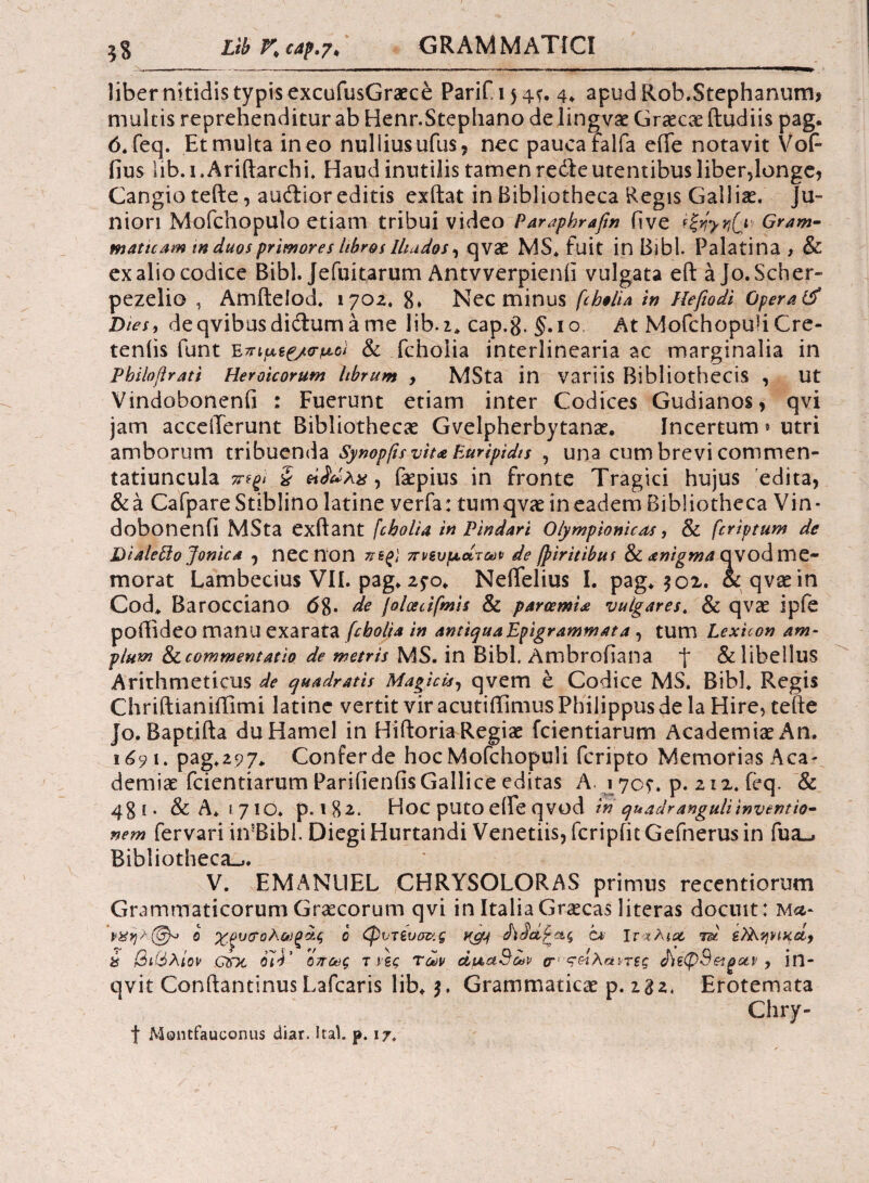 liber nitidis typis excufusGraece Parif 154*. 4* apudRob.Stephanum, multis reprehenditur ab Henr.Stephano delingvse Graecae (ludiis pag. 6.feq. Etmultaineo nulliusufus, nec paucafalfa efte notavit Vofi fius lib. 1. Ariftarchi. Haud inutilis tamen redle utentibus liber,longe, Cangio tefte, audior editis exftat in Bibliotheca Regis Galliae. Ju¬ niori Mofchopulo etiam tribui video Paraphraftn five *&yvi(} Gram¬ maticam m duos primores libros lltados, qvae MS. fuit in Bibi. Palatina , & ex alio codice Bibi. Jefuitarum Antvverpienii vulgata e(l aJo.Scher- pezelio , Amitelod. 1702. 8» Nec minus fcbolia in Hefiodi Opera(jf Dies, deqvibusdidumame lib.i. cap.g. §.10 At Mofchopuii Cre- teniis funt & fcholia interlinearia ac marginalia in Pbiloftrati Heroicorum librum , MSta in variis Bibliothecis , ut Vindobonenfi : Fuerunt etiam inter Codices Gudianos, qvi jam acceilerunt Bibliothecae Gvelpherbytanae. incertum» utri amborum tribuenda Synopfis viu Euripidis , una cum brevi commen- tatiuncula τήξΐ § ήίάλχ, faepius in fronte Tragici hujus edita, &a CafpareStiblino latine verfa: tumqvae ineadem Bibliotheca Vin¬ dobonenfi MSta exftant /cbolia in Pindari Olympionices, & fcriptum de Dialeffo Jonica 0 necnon πεξϊ πνευμάτων de fpiritibus & anigma qvod me¬ morat Lambecius VII. pag* 2?o. NeiTelius I. pag* 501. oc qvae in Cod. Barocciano (58· de joloecifmis & paroemia vulgares. & qvae ipfe poffideo manu exarata fcbolia in antiqua Epigrammata , tum Lexuon am¬ plum &commentatio de metris MS. in Bibi. Ambrofiana J* & libellus Arithmeticus de quadratis Magicis, qvem e Codice MS. Bibi. Regis Chriftianiffimi latine vertit vir acutiffimus Philippus de la Hire, tefte Jo. Baptifta duHamel in Hiftoria Regiae fcientiarum Academiae An. 1691. pag.297. Confer de hoc Mofchopuii fcripto Memorias Aea- demiae fcientiarum Parifienfis Gallice editas A- 1705·. p. 212. feq. & 481. & A* 1710. p. 1 8 2. * Hoc puto efte qvod in quadranguli inventio¬ nem fervari itvBibl. Diegi Hurtandi Venetiis, fcripfit Gefnerus in fua_j Bibliotheca-,. V. EMANUEL CHRYSOLORAS primus recentiorum Grammaticorum Graecorum qvi in Italia Graecas literas docuit: Μα- νϋηλζΘρ» ο χξυ&ολωξοίς ο (φυτευσν.ς wjyj cx Ιταλία id ύ βιίόλίον QDt oli’ όπως τ ιες Των άιχαβων cr κάλαντες ΑέφΒ&φαν , in- qvit Conftantinus Lafcaris lib. 5. Grammaticae p. 232. Erotemata Chry- f MQiitfauconus diar. Ital. p. 17.