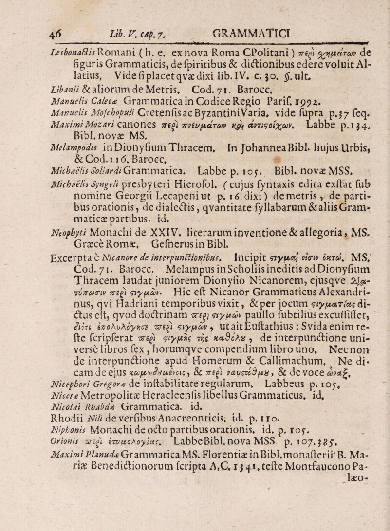 LesbonaUis Romani (h. e, ex nova Roma CPolitani) πβξΐ ρημάτων de figuris Grammaticis, de fpiritibus & diftionibus edere voluit Al· latius. Vide fi placet qvae dixi lib.IV. c. 50* $,ult* libanti & aliorum de Metris* Cod. 71, Barocc* Manuelis Calecce Grammatica in Codice Regio PariC 1992. Manuetis Mojcbopuli Cretenfisac ByzantiniVaria* vide fupra feq. Maximi Mozart canones jregi πνευμάτων q&j άηιςοίχων* Labbe p.134* Bibi* novae MS* MeUmpodis inDionyiium Thracem* In JohanneaBibl. hujus Urbis* &Cod,i 16* Barocc* Michaelis SollardiGrammatica. Labbe p, 107. Bibi. novae MSS* Mkhaelis Syngeli presbyteri Hierofol. (cujus fyntaxis edita exftat fub nomine Georgii Lecapeniut p. ιό. dixi) de metris, de parti¬ bus orationis, de dialectis, qvantitate fyl!abarum& aliis Gram¬ maticae partibus, id. Neophyti Monachi de XXIV. liierarum inventione & allegoria, MS* Graece Romae» Gefnerus in Bibi. Excerpta e Nicanore de wterpuncUoqibus, Incipit sryucdj ei<riv οκτώ* MS* Cod, 71. Barocc* Melampus in Scholiis ineditis ad Dionyfium Thracem laudat juniorem Dionyfio Nicanorem, ejusqve 24&m *τνπω<ην sregi πγμων. Hic eft Nicanor Grammaticus Alexandri¬ nus, qvi Hadriani temporibus vixit, & per jocum ςιγματίαςάι· dtuseft, qvoddoftrinam σιγμών pauIJo fubtiliusexcuffiffet, AiVt έπολυλογηοΈ πτεξΐ ςιγμίν, ut aitEuftathius : Svida enim te- fte fcripferat vs-egi ςιγμης iijg κ*3ολχ , de interpunctione uni¬ verse libros fex , horumqve compendium libro uno* Nec non de interpunctione apud Homerum & Callimachum* Ne di* cani de ejllS κωμφ^μ,^οις ^ & 7Τίξ) ναυςζέ9μχ, & devoce&^£» Nicephori Gregor<e de inftabiiitate regularum* Labbeus p. ioj* Niceu Metropolitae Heracleeniis libellus Grammaticus* id* Nicolai Rhabda Grammatica, id. Rhodii Nili de verfibus Anacreonticis* id. p. iro. Niphonls Monachi de odio partibus orationis, id* p. tof. Orionis srsg) ετυμολογίας LabbeBibl*nova MSS p* 107. Maximi i>Unuda Grammatica MS. Florentia in Bibl.monafterii; B. Ma¬ rte Benedisitionorum feripta A*C* 1341* tefteMontfaucono Pa¬ teo-