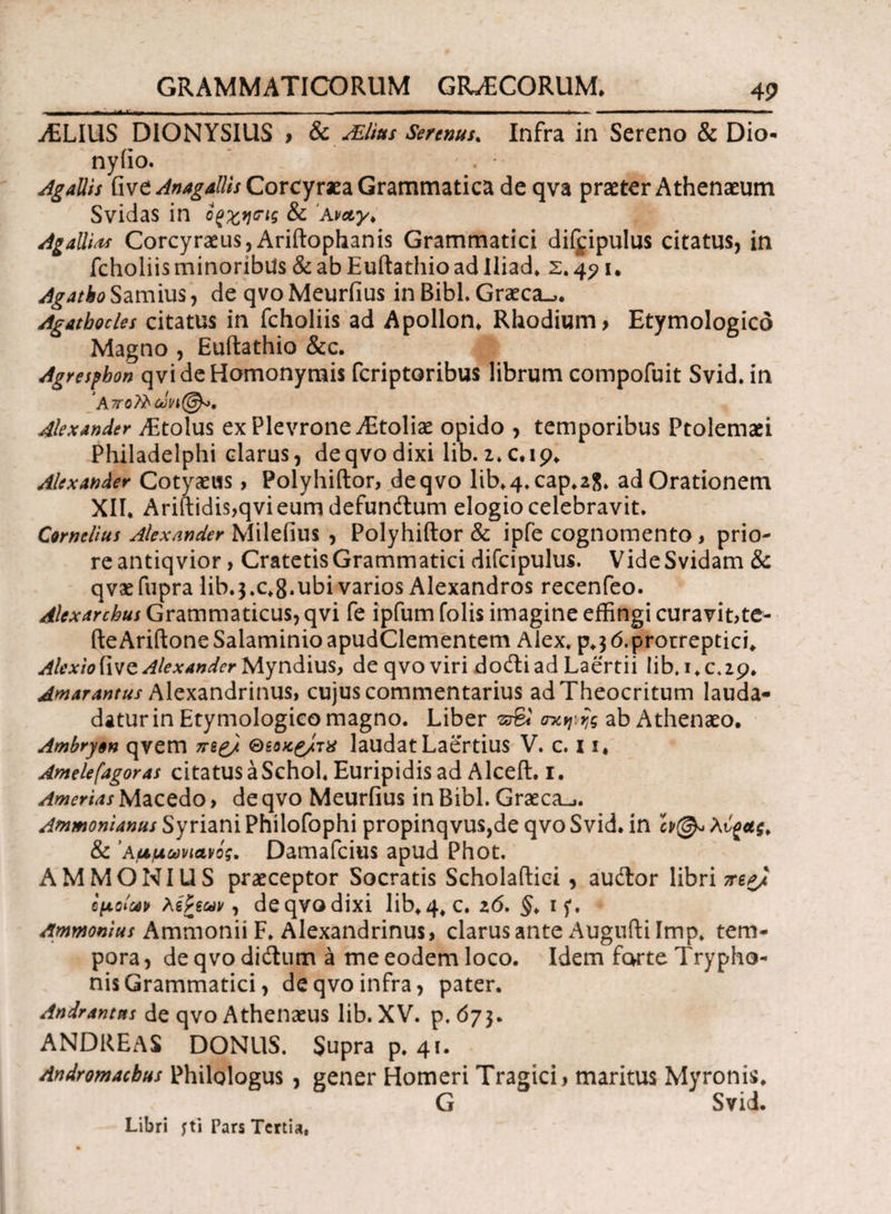 ./ELIUS DIONYSIUS > 8c sElius Serenus, Infra in Sereno & Dio* nyiio. ' . *· Ag aliis five Anagallis Corcyraea Grammatica de qva praeter Athenaeum Svidas in οξχησΊς & 'Avety, Ag alitas Corcyraeus, Ariftophanis Grammatici difjipulus citatus, in fcholiis minoribus & ab Euftathio ad Iliad, Σ. 45? i. Agatko Samius, de qvo Meurfius in Bibi. Graeca-,. Agathocles citatus in fcholiis ad Apollon, Rhodium > Etymologico Magno , Euftathio &c. Agresfhon qvi de Homonymis fcriptoribus librum compofuit Svid. in ‘Att Alexander ffitolus ex Plevrone /Etoliae opido , temporibus Ptolemaei Philadelphi clarus, deqvodixi lib.i.c.ip. Alexander Cotyaeus, Polyhiftor, de qvo lib,4.cap.2S. adOrationem XII, Ariftidis,qvieumdefun(ftum elogio celebravit. Cornelius Alexander Milefius , Polyhiftor & ipfe cognomento > prio¬ re antiqvior , Cratetis Grammatici difcipulus. VideSvidam & qvaefupra lib.3.c,8.ubi varios Alexandros recenfeo. Alexarchus Grammaticus, qvi fe ipfum folis imagine effingi curavit,te- fteAriftoneSalaminioapudClementem Alex. p.36.protreptici. Alexio{\vo. Alexander Myndius, de qvo viri docftiad Laertii lib. 1,0,29. Amarantus Alexandrinus, cujus commentarius ad Theocritum lauda- datur in Etymologico magno. Liber zSl mctjiijg ab Athenaeo. Ambryon qvem π££/ Θ&οκ&τχ laudat Laertius V. c. 11* Amelefagoras citatus a SchoL Euripidis ad Alceft. 1. Amerias Macedo > de qvo Meurfius in Bibi. Graeca-,. Ammonianus Syriani Philofophi propinqvus,de qvo Svid. in & 'Αμμωνιανός. Damafcius apud Phot. AMMONIUS praeceptor Socratis Scholaftici , audior libri ma/ ίμοίοον λεΡεων, deqvodixi lib,4, c. z6, §> if. Ammonius Ammonii F. Alexandrinus, clarus ante Augufti Imp, tem¬ pora, deqvodidtum a me eodem loco. Idem forte Trypho¬ nis Grammatici, de qvo infra, pater. Andrantns de qvo Athenaeus lib. XV. p. 673. ANDREAS DONUS. Supra p. 41. Andromacbus Philologus , gener Homeri Tragici, maritus Myronis, G Svid. Libri fti Pars Tertia,