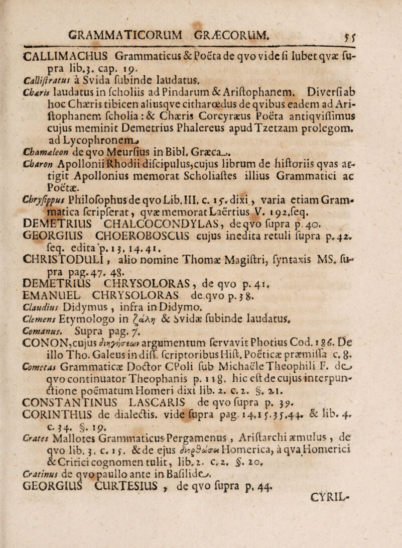 *** .. ——·Γ ■ ■—■ 1 * J. — ■> .«■■ ■■ ■■ ■■■■■■.* .■ i . > w ■! ->■■■■* «■  ^ CALLIMACHUS Grammaticus & Poeta de qvo vide ii Iubet qvae fu- pra lib*3* cap, 19. Calliflratus a Svida fabinde laudatus. Charis laudatus in fcholiis ad Pindarum & Ariftophanem, Diverfi ab hoc Chaeris tibicen aliusqve citharoedus de qvibus eadem ad Ari¬ ftophanem fcholia:& Charis Corcyraeus Poeta antiqviffimus cujus meminit Demetrius Phalereus apudTzetzam prolegom. ad Lycophroneiru Chamaleon de qvo Meurfius in Bibb Graeca.,* Charon Apollonii Rhodii difcipulus,cujus librum de hiftoriis qvas at¬ tigit Apollonius memorat Scholiaftes illius Grammatici ac Poetae. Cbryfippus Philofophus de qvo LibJII, c, 15% dixi» varia etiam Gram¬ matica fcripferat» qvae memorat Laertius V. i92*feq. DEMETRIUS CHALCOCONDYLAS, de qvo fupra p 40, GEORGIUS CHOEROBOSCUS cujus inedita retuli fupra p*42* feq. edita'p. 13. 14,41. CHRISTODULI, alio nomine Thomse Magiftri, fyntaxis MS* fu^ pra pag. 47* 48» DEMETRIUS CHRYSOLORAS , de qvo p. 41* EMANUEL CHRYSOLORAS de qvo p. 3 &* Claudius Didymus , infra in Didyma, CUmens Etymologo in Ζΰλν\ & Svidae fubinde laudatus* Comantis. Supra pag. 7. CONON,cujus^;^s^ argumentum fervavitPhotiusCod. De illo Tho. Galeus indiiT, fcriptoribusHift, Poeticae pramiiila c, 8* Cometas Grammaticas Doftor CPoli fub MichaeleTheophili F, do qvo continuator Theophanis p. ii§. hic eft de cujus interputa- ftione poematum Homeri dixi lib. 2. c, 1. §* %i. CONSTANTINUS LASCARIS de qvo fupra p, 3?. CORINTHUS de dialeflis. vide fupra pag. 14*15*.3;*44* & lib. 4* t· 3 4· §· 1 P* ^ Crates Mallotes Grammaticus Pergamenus , Ariftarchi amiulus , de qvo lib. 3. c* 1 >. &de ejus Homerica, a qvaHomerici &Critici cognomen tulit, 1 iz. c*2* §.20* Cratinus de qvo paullo ante in Baiilide^. GEORGIUS CURTESIUS » de qvo fupra pt 44. CYRIL-
