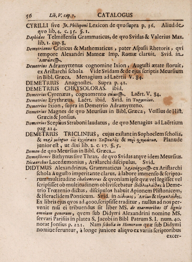 yd Lib<V. CAj).7> CYRILLI five Jo, Philoponi Lexicon de qvo fupra p* $6* Aliud do qvo lib*4* c. 3 f* §. i* Daphidas TelmiiTenfis Grammaticus, de qvoSvidas& Valerius Max*. lib* 1. cap.8* Demetrianus Criticus & Mathematicus , pater Afpafii Rhetoris > qvi tempore Alexandri Mameae Imp* Romae claruit* Svid. iru 'Acnrd<n(@)** Demetrius Adramyttenus cognomine Ixion » Augufti aetate floruit, exAriftarchi fchola. VideSvidam&deejus fcriptisMeurfium in BibL Graeca* Menagium ad Laertii V. 84· DEMETRIUS Anagnoftes. Supra p. 41* DEMETRIUS CHRYSOLORAS. ibid* Demetrius Cyrenaeus, cognomento Laert.V* 84* Demetrius Erythraeus. Laert. ibid. Svid. in Demetrius Ixion, fupra in Demetrio Adramytteno. Demetrius Magnes de qvo Meurfius in Bibi Graeca, VoiTiusdeHift. Graecis &Jonfius. Demetrius Scepfius Straboni laudatus, de qvo Menagius ad Laertium pag zi4. DEMETRIUS TRICLINIUS , cujus exftant in Sophoclem fcholia, & 7tb£/ μ,ίτζων οίς έχοητ&το Σοφοκλής & mgi ^ημάταρ^ Planude junior eft , ut dixi lib. x. c. 17. §* y* Demon de qvo Meurfius in Bibi. Graeca»,. Demofthenes Bithynus five Thrax, de qvo Svidasatqve idem Meurfius. Dicarchus Lacedaemonius, Ariftarchidifcipulus* Svid. DIDYMUS Alexandrinus, Grammaticus ’A£/Wf;£«©*ex Ariftarchi fchola Augufto imperitante clarus, a labore immenfo & fcripto- * rum multitudine chakenterus & qvoniam ipfe qvae vel legiffet vel fcripfiilet ob multitudinem obiivifcebatur βιβλιολά&ας a Deme- trioTrcezeniodidus, difcipulos habuit Apionem Pliftonicem, & Heraclidem Ponticum. Svid. in Αζυμος, ’Απίων & Ex libris ejus qvos ad 4ooo.fcripfiiTe traditur , nullus ad nos per¬ venit nifi ei tribuendus fit liber MS. de marmoribus & lignis omnium generum, qvem fub Didymi Alexandrini nomine MS* fervari Paridis in platea S* Jacobi in Bibi Patrum S. I. num. 40. notat Jonfius p. zz 1. Nam fcholia in Homerum qvae fub Didymi nomine feruntur, a longe juniore aliqvo ex variis fcriptoribus excer*