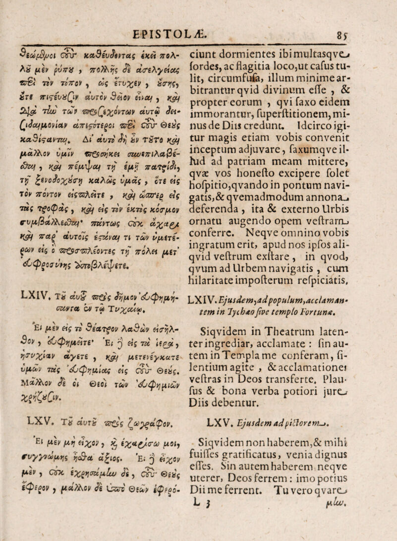 $εωρ3μοι c$\r κα9ίυίεηας εκεί πολ- λ£ μεν ρυπχ , πο?λης Je άνελγείας ττν τόπον , ως ετυχεν , &<της7 ίτε πιςενχβν Λυτόν 9ε\ον ttvctj , y&f St^lgc iluo των &&(Ίεχο'ντων uutu dei* QJcLfpiovictv απιςότε^οι z& C?\r Θεός κα3ίςαντζο;+ Δί’ αυτό dv] hv τ£το yaj μάλλον υμίν ντ&σηκει σιωεπιλαβε- <&zq , W πίμψομ τιρ εμκ πατζί$ι7 rrf ζίνοίοχύϊφ καλώς υμάς , οτε είς τον πόντον εόςτζλεΐτε 9 yjif ωαττερ &ς τζές τξοφας , ygif eig τζν εκτός κόσμον συμβαϊλε&ζy* 7τάντως cbc αχαρ^ Κ& παξ άυτοΊς εςζίνομ τι των νμετέ- > Λ ^ «* / , $ων εις ο πτξ$<τΈλεοντες τγ πολεί μετ ώφςοσι/ρης ^ποβλίφετε, LXIV. Τ# άυ§ τηξίς £ημον\£νφημη· czcyra ον τω Τνχοάω^ Ει μεν eig τό 9ίατξον λα9ων εΐτηλ- 3ον ·) <&φημέίτε* Ε; η εις ni t ψ ^ ^ ητνχιαν άγετε , ygj μετενεγκατε υμών τάς ’<&φημ'ιας εις Qfir Θεχς, ΜΛλλβι/ dl qi τ£ν 'όΟφημΜ ΧξόζχΟν· LXV· Τ# άντ£ ν?£$ς (^ω^ξάφον, Ει μεν μη εΐχο? , ^ έχ*£/<τω μοι7 συγγνώμης ijc&ct' α£ιος. Ε; $ ίιχον μεν , QDC εχ^ησάμΐω d\ , C?ir Θεός ϊφί^ον 7 μά?λον di \j&i ©*£> ίφεξό- ciunt dormientes ibimultasqvo iordes, ac flagitia loco,ut cafus tu¬ lit, circumfufa, illum minime ar¬ bitrantur qvid divinum efle , & propter eorum , qvifaxo eidem immorantur, fuperftitionem, mi¬ nus de Diis credunt· Idcirco igi¬ tur magis etiam vobis convenit inceptum adjuvare, faxumqveil· hid ad patriam meam mittere, qvae vos honefto excipere folet hofpitio,qvando in pontum navi- gatis,& qvemadmodum annona^ deferenda , ita & externo Urbis ornatu augendo opem veftrarru conferre. Neqve omnino vobis ingratum erit, apud nos ipfos ali- qvid veftrum exitare , in qvod, qvum ad Urbem navigatis , cum hilaritate impofterum refpiciatis, L YFN *E)u.sdemyadpopulum>accUmAn· tem in lychao ftve templo Fortuna, Siqvidem in Theatrum laten- ter ingrediar, acclamate : fin au¬ tem in Templa me conferam, (i- lentium agite , & acclamatione! veftras in Deos transferte, Plau- fus & bona verba potiori juro Diis debentur. LXV. Ejusdem ad pili ore m~>. Siqvidem non haberem,& mihi fuiifes gratificatus, venia dignus efies. Sin autem haberem neqve uterer, Deos ferrem: imo potius Dii me ferrent. Tu vero qvaro L j μΐω.