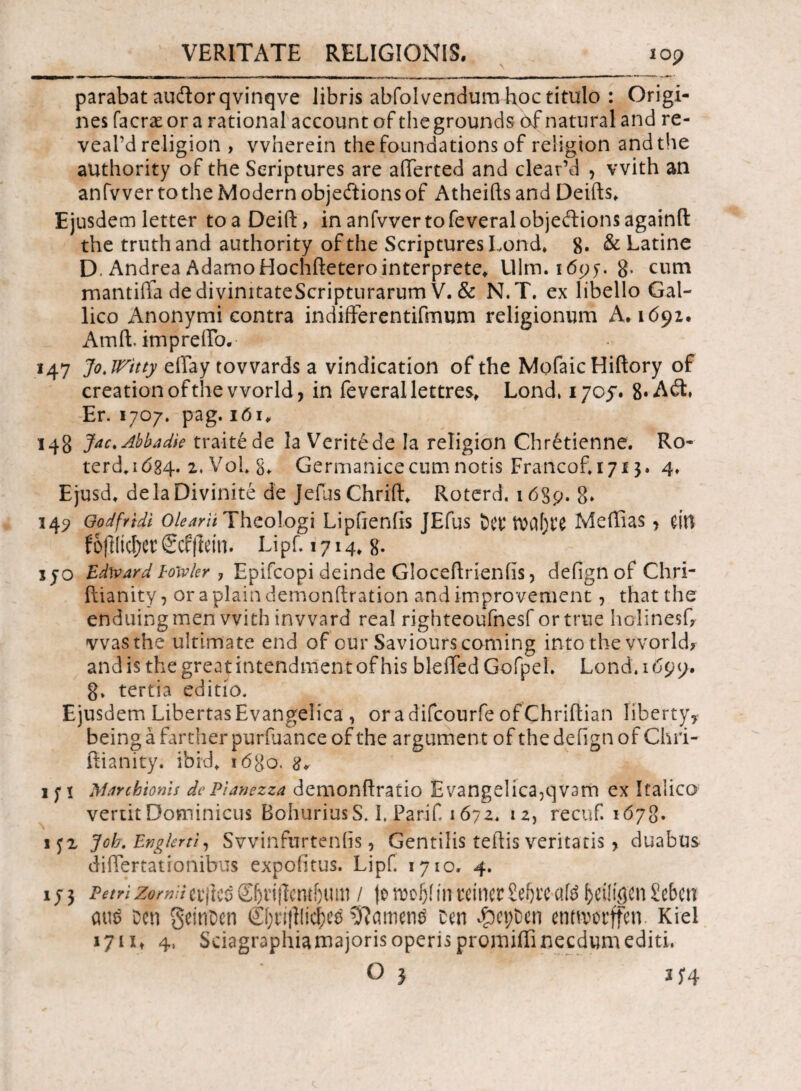 parabat auftorqvinqve libris abfolvendum hoc titulo : Origi¬ nes facrse or a rational account of thegrounds of natural and re- veal’d religion > vvherein thefoundations of religion and the authority of the Seriptures are aiierted and clear’d , vvith an anfvver tothe Modern objedions of Atheifts and Deifts, Ejusdem letter toaDeift, in anfvver tofeveralobjeftionsagainfl the truthand authority ofthe Seriptures Lond, 8· & Latine D. Andrea Adamo Hochftetero interprete, Ulm. 1695. g. cum mantiflfa dedivinitateScripturarum V. & N.T. ex libello Gal¬ lico Anonymi contra indifferentifmum religionum A. 1692. Amli imprefib.· 147 Jo.Wttty eiTay tovvards a vindication of the MofaicHiftory of creation ofthe vvorld, in feverallettres, Lond, 1705. 8· Ait, Er. 1707. pag. i6i„ 148 J*c. Abba Me traitede la Verite de ia religion Chrfetienne. Ro- terd.i084. 2. Vol g, Germanice cum notis Francof, 171$. 4, Ejusd, delaDivinite de Jefus Chrift, Roterd. 1689. 8* 349 Godfridi Olearii Theologi Lipftenlis JEfus tW Meffias, m fojlltdjet1 Scfflein. Lipf, 1714, g. jjo Edward lowkr , Epifcopi deinde Gloceftrienfis, defign of Chri- ftianity, or aplaindemonftration and improvement, thatthe enduingmen vvith inward real righteoufnesf ortrue holinesG vvasthe ultimate end of our Saviourscoming into the vvorld? and is thegreatintendmentofhis bleflfed GofpeL Lond, 1699. g, tertia editio. Ejusdem LibertasEvangelica , oradifcourfeofChriftian liberty, beingafartherpurfuanceofthe argument of the defign of Chri- ftianity. ibid, !<5go. 1 y 1 Marcbtonis dePlanezza demonftratio Evangelica,qv3m ex Italico vertit Dominicus BohuriusS. I. Parif 1672. 12, recuf. 1678. 1J2 Job. Engkrti, Svvinfnrtenfis, Gentilis teflis veritatis > duabus differ talionibus expolitus. Lipf. 1710. 4. ij3 PetAzorniicx\ic$(l[)ri\}mhm i jorooftiinteitierSefjte-ate &eilifl'cnSebctt aus Dcn getn&en ©jrijllicftei ^amen$ Den £epDen enttwrffen. Kiel 1711» 4, Sciagraphia majoris operis promiffi necdum editi. O } 25*4