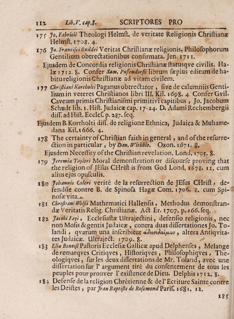 ιιζ ijf jo,Fabricii Theologi Helmft* de veritate Religionis Chriftianae Helmft. 1708. 4> Vj6 Jo. Francifci Buddei Veritas Chriftianae religionis, Philofophorura Gentilium obtrectationibus confirmata. Jen. 1711. Ejusdem de Concordia religionis Chriftianae ftatusqve civilis. Ha- lae 1 71 z* 8· Confer Sam. Pufendorfii librum faepius editum de ha¬ bitu religionis Ghriftianas ad vitam civilem. 177 Chrifliani Kortholti Paganus obtrectator , fi ve de calumniis Genti¬ lium in veteres Chriitianos libri III, Kil. idpg. 4. Confer Gvil. Caveum primis Chriitianifmi primitivi capitibus, Jo.Jacobum Schudt lib. i,Hift. Judaicae cap, 17*24. D. AdamiRechembergii diiT. ad Hift. Ecclef* p. 287. feq, Ejusdem B.Kortholti diih de religione Ethnica, Judaica & Muhame- dana Κίΐ,ιόόό, 4. ?78 The certaintyofChriftian faithingeneral, andoftherefurre- Ctioninparticular , by Dan.Wlthbie. Oxon. \6η\. Ejusdem Neceffity ofthe Chriftian revelation* Lond, 170?. 8* i7P J cremia Tayiori Mora! demonftration or difcourfe proving that thereligionof JEfus CBrift is from God Lond, 1678, 12. cum alius ejus opufculis. x8o Johanms Coleri verite de Ia refurrection de JEfus CHrift, de¬ fendite contre B. de Spinofa Hagae Com» 1706. 8, cum Spi- nofae vita_-,. 181 chrifltanllPblfii Mathematici Hallenfis, Methodus demonftran- dae Veritatis Relig, Chriftianae. Adt. Er. 1707* p. 166. feq. 182 JacobiFayi, Ecclefiafta? UitrajeClini, defenfio religionis, nec non Mofis& gentis Judaicae, contra duasdiflertationes Jo. To- landi , qvarum una infcribitut cLSetcnicupaiv, altera Antiqvita- tes Judaicae. UltrajeCt. 1709. 8* 183 E/ia Benoift Paftoris Ecclefiae Gallicae apud Delphenfes, Melange deremarqves Critiqves, Hiftoriqves , Philofophiqves, The- ologiqves, furies deuxdiftertationsde Mr. Toland, avec une differtationfur Γ argument tire du confentement de tous les peuples potir prouver rexiftencedeDieu. Delphis 1712. 8· Defenfede!areiigionChretienne& dePEcritureSaintecontre lesDeiftes, ^zvJeanBaptifte de Rofemond^artf* \6%\> 11, 18?