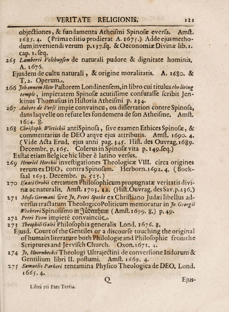 **·_ _ __ ________._^ _ obje&iones, & fundamenta Atheifmi Spinofae everfa. Amft. ι68/·4· (Primaeditio prodierat A. 16yf.) Addeejusmetho- dum,inveniendi verum p.i$7.fq. & Oeconomiae Divinas lib.i. cap. i.feq. 2^5 Lamberti Veltbuyfen de naturali pudore & dignitate hominis* A. 1676. Ejusdem de cultu naturali, & origine moralitatis. A. 1680. & T» 2· Operum_>. i(>6 JoharjnemHow Paftorem Londinenfem,in libro cui titulu%theliving temple, impietatem Spinofae acutifllme confutaiTe feribit Jen- kinusThomafiusinHiftoriaAtheifmi p. 254. ζ6η Aubert de Ver (e impie convaincu, ou diiTertation contre Spinofa, dans laqvelle on refute les fondemens de fon Atheifme. Amft. 1684* 8· 268 Cbriftopb, JVitticbii antiSpinofa, five examen Ethices Spinofae, & commentarius de DEO atqve ejus attributis. Amft. 1 όρο. 4. ( Vide Afta Erud. ejus anni pag. $45·. Hift. des Ouvrag. 1689· Decembr. p. 165·. Colerus in Spinofae vita p. I4p.feq.) Exftat etiam Belgice hic liber e latino verfus. 269 Henrici Horcbii inveftigationes Theologicae VIII. circa origines rerum ex DEO, contraSpinofam. Herborn.i£92.4. (Boek- faal Decembr. p. 525·.) 270 Ifaact Orobii certamen Philofophicumpropugnatae veritatis divi¬ nae ac naturalis. Amft. 1703.12. (Hift.Ouvrag.desSav.p.230.) 271 Mofis Germani Gvejo. Petri Specht exChriftiano Judaei libellus ad- verfus tradlatum TheologicoPoliticum memoratur in Jo> Georgii ^f^/mSpinofifmo tn^uDetU^um (Amft.id^p. #.) p.49. 272 Petri Yvon impiete convainciio. 275 TbeopbiliGalei Philofophiageneralis Lond. 1676. 3. Ejusd. Court of the Gentiles or a discourfe touching the original ofhumainliterature both Philologieand Philofophie fronnhe Scripturesand JevvifchChurch. Oxon.id72. 4. 274 Jo. HoombetkiiTheologi llltraje<ftini de converiione Indorum & Gentilium libri II. poftumi. Amft. 1669. 4. 27 f Samuelis Parkeri tentamina Phyfico Theologica de DEO* Lond. 16dy. 4. Q. Ejus- Libri fti Pars Tertia.