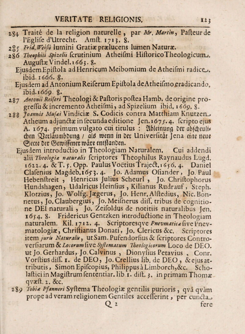 - -■· —- - — - - —- VI 111 1 - - - ijj4 Traite de la religion naturelle , par Mr% Martin, Pafteurde 1’Eglife d’Utrecht. Araft. 1715. 8» 2or TridJVeifii lumini Gratiae praelucens lumen Naturae. 2$6 Tbeopbiii spizein fcrutinium Atheifmi HiftoricoTheologicunij, Auguftae Vindel.i 663. 8· Ejusdem Epiftola adHenricum Meibomium de Atheifmi radico, ibid. 1666· 8* Ejusdem ad Antonium Reiferum Epiftola deAtheifmo eradicando, ibid.i(5<59 8* 287 Antonii Reiferi Theologi & Paftoris poftea Hamb. de origine pro- greTu&incremento Atheifmi, adSpizelium ibid. 1669. 8. 288 Joannis Mu[<ei Vindiciae S. Codicis contra Matthiam Knutzeru Atlieum adjundae in fecunda editione Jen.107/. 4. fcriptoejus A. 1674. primum vulgato cui titulus : 2lbleinung Mu abfcl)eu!i* cben iOeclaumbDung / al$ roenn in Der Univerfitat Jena cine neue ©ecte Der ©emiffenerroare entfianDen. Ejusdem introdudio in Theologiam Naturalem. Cui addendi alii Theologia naturalis feriptores Theophilus Raynaudus Lugd. 1622. 4. &T. f. Opp. Paulus Voltius Trajed. 16j6. 4. Daniel Clafenius Magdeb.itfy}. 4. Jo. Adamus Oiiander, Jo. Paul Hebenftreit , Henricus Julius Scheurl , Jo. Chriftophorus Hundshagen, Udalricus Heinfius, Kilianus Rudrauf > Steph. Klotzius, Jo. Wolfg. Jaegerus, Jo. Henr, Alftedius, Nic. Bon- netus, Jo.Claubergius, Jo.Meifnerus diiT. tribus de cognitio¬ ne DEI naturali , Jo. Zeifoldus de notitiis naturalibus Jen. ιό)4. 8· Fridericus Gentzken introdudione in Theologiam naturalem. Kil. 1712. 4. Scriptoresqve jPwz/w^/VrffivePnev- matologiae, Chriftianus Donati, Jo. Clericus &c. Scriptores item juri* Naturalis, ut Sam. Pufendorfius & feriptores Contro¬ versarum fk. Locorum five Syfiematum Ibeologicorum Loco de DEO. ut Jo. Gerhardus, Jo. Calvinus , Dionyiius Petavius , Conr. Vorftiusdiif. 1. de DEO, Jo.Crelliuslib.de DEO, &ejusat- tributis, SimonEpifcopius, PhilippusaLimborch,&c. Scho- lafticiin Magiftrumfententiar. lib i. dift. 3. in primam Thomse qvaeft, 2. &c. 289 TobU Pfanner i Syftema Theologiae gentilis purioris , qva qvam prope ad veram religionem Gentiles acceilerint, pereunda^ Q. 2 fere