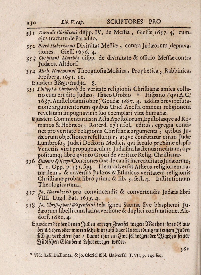 a jo j)avidis Chriftiani difpp. IV4 de Meffia , Gieffae 1657. 4» cuiib ejus traftatu de Paradifo. 3; 2 Petri Haberkomii Divinitas Mefliae} contra Judaeorum deprava- tiones* GieiT. 1676, 4. 3)v5 chriftiani MatthU difpp. de divinitate & officio Meffiae contra Judaeos, Altdorf. 2j4 iW/VA. Havemanni Theognofia Mofaica> Prophetica , IRabbinica. Freiberg. idji. 12. Ejusdem aBegc^eucjKe* 8. «35; Philippia Limborch de veritate religionis Chriftianae amica colla¬ tio cum erudito Judaeo, IfaacoOrobio * Hifpano fqvi A.C; i6%j\Amftelodamiobiit)'Goudae 1687. 4· additabrevirefuta- tioneargumentorum qvibus Uriel Acofta omnem religionem revelatam impugnavit in fuo exemplari vitae humanae. Ejusdem Commentarius in A<fta Apoftolorum,Epiftolasqve ad Ro¬ manos & Hebraeos, Roterd* ijir.foh editus, egregia conti¬ net pro veritate religionis Chriftianae argumenta 9 qvibus Ju¬ daeorum objedtionesrefelluntur, atqve confutatur etiam Judae Lumbrofo, Judaei Doftoris Medici, qvi faeculo proxime elapfo Veneriis vixit propugnaculum Judaifmi haitenus ineditum, op- pofitumqj libro qvinto Grotii de veritate Relig. Chriftianse. 376 Simonis ZpifcopUConcioncs duae de caufis incredulitatisjudaeorum* T. 1. Opp. p.43i*fqq. Idem adverfus Atheos religionem na¬ turalem , & adverfus Judaeos & Ethnicos veritatem religionis Chriftianae probat libro primo & lib, 3. fe<ft. 4, Inftiturionum Theologicarum-». 337 Jo> Hoowhtekii pro convincendis & convertendis Judaeis libri , VIII. Lugd, Bat. 1655*. 4. 318 J°* Chrifiophori Wagenfeilii tela ignea Satanae five blasphemi Ju¬ daeorum libelli cum latina verfione & duplici confutatione* Alt¬ dorf, ιόδι. 4. Ejusdem Ut bty Denen 3fuDert tmgu Stvetfel tvcgm 2Bar|jrif iljm ©!au> 6eniiJebte/oDer «Me ctn €&ei|] in jufaiiiaer VlmemDung mit einem 3uDcn fid) ju mftalten bat / Damit ihm ringroeifel n>egen Der ^arbrit fanes SuDifcfjenQlauben^Sefcteetreget ix>rDee- 361 9 Vide Bsdii Di£tionar, & jo, Clerici Bibi, Univcrfal T.VIi, p, 24p.feg.