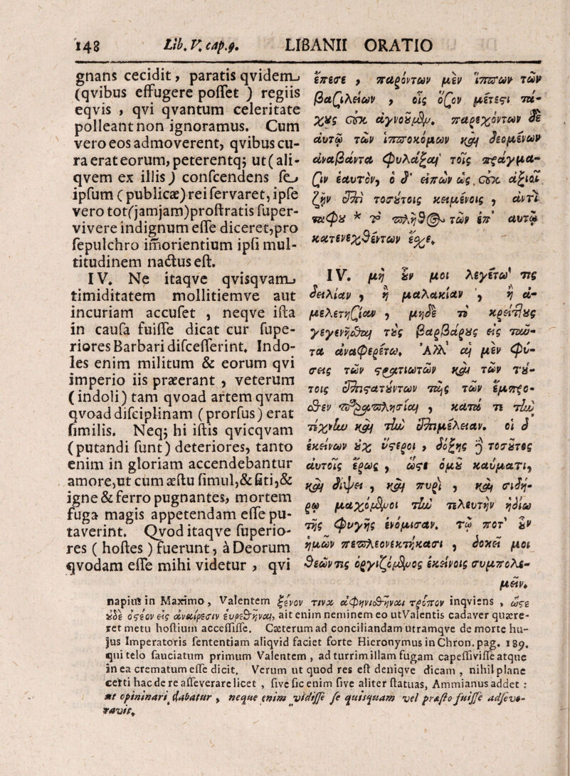 I 148 tlk K capj. LIBANI! ORATIO gnans cecidit, paratis qvidemj (qvibus effugere poifet ) regiis eqvis , qvi qvantum celeritate polleant non ignoramus. Cum vero eos admoverent, qvibus cu¬ ra erat eorum, peterentq; ut (ali- qvem ex iliis) confcendens fo ipfum ( public2e)rei fervaret, ipfe vero tot('jamjam)proftratis fuper- vivere indignum eife diceret,pro fepulchro irhorientium ipii mul¬ titudinem naduseft. INe itaqve qvisqvam., timiditatem mollitiemve aut incuriam accufet , neqve ifta in caufa fuiffe dicat cur fupe- riores Barbari difcefferint. Indo¬ les enim militum & eorum qvi imperio iis praeerant , veterum (indoli) tam qvoad artem qvam qvoaddifciplinam (prorfus) erat fimilis, Neq; hi iftis qvicqvam (putandi funt) deteriores, tanto enim in gloriam accendebantur amore>ut cum seflu fimul,& Gti,& igne & ferro pugnantes, mortem fuga magis appetendam effe pu¬ taverint, Qvod itaqve fuperio- res ( hoftes) fuerunt, a Deorum qvodam efle mihi videtur , qvi επε<τε 9 τταξοντων μεν ίττζτων των βα(\λάων , οϊς oQcv μίτεςι τά- χνς cbc dyvoi/jS/j* παφχοντων Ss άυτω των ΙτπυΌχόμων δεόμενων άναβοίντ# φνλd^ajf' τοίς, πξάγμα~ Qv εαυτόν, ο J’ είπων ως. chc ά^ιοΐ ζην cSi TO&broig χ&μενοις , αντί, * ηρ ^η3@^ των ίπ αυτω χατενεχΒξπων ε%ε* IV* μη %ν μοι λεγετω% ττς δαλίαν , η μαλαχίαν , η d- μελετηροί# , μη$ε ii ΚξείΉχς ysyevtjSzq τύς βαξβάξχς εις ίνώ¬ τα αναψε^ίτω, ’Α>λ μεν φυ¬ σάς των ςζβτιωτων κμι των πί¬ τας 3?π?ατχντων τζ^ς των εμττξο· cSriv 'ttP^yzzXve-Loci , κατά τι τία>) τίχνίυυ τΐώ ϋτημίλααν, ο\ J εκείνων ύχ νςεζοι , <ίΰ£ης q τοσΖτες αυτοϊς εοως , ωςε ομ£ καυματι, yjy Αψ« , yjc/ ττνζ) , ^ σιίη· ξ® μάχιμοι tJw τελευτήν ηίίω της φυγής ίνομισαν* τ<* ττοτ ζν ημών πεπλε ον εχτηκασι , άοχοί μοι 9εώντι,ς όβγιζόρΒρος ίχείνοις συμττολε- μαν* napiul in Maximo , Valentem ξ/νον τινχ άφφΐ&ηνα* τξίττον inqviens , οςίον e\g αναίρεση ζυρ&ηναι, ait enim neminem eo utValentis cadaver quaere¬ ret metu hoftiurn acceffiffe. Cseterumad conciliandam utramqve de morte hu¬ ius Imperatoris fententiam aliqvid faciet forte Hieronymus in Chrompag. i8y, qui telo fauciatum primum Valentem, ad turrim illam fugam capefliviiTe atque In ea crematum eife dicit. Verum ut quod res eil deniqve dicam , nihil plane certi haede re aifeverarelicet , fiveficenim five aliter ftatuas, Ammianus addet ; Mt optmnart' fabatur , neque enim vfdiffe fe quisquam vel prafio fuiffc adfve- ravit*