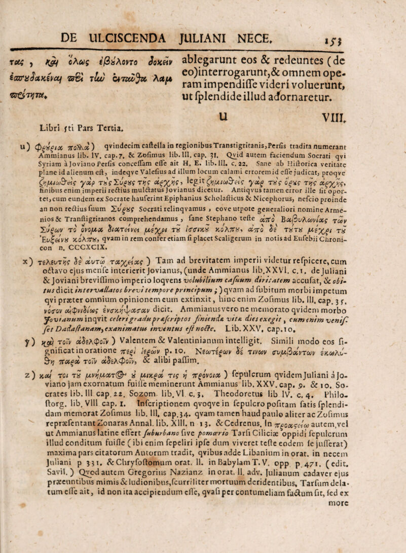 iff τ#4 , fjq ί,λίύς ΐβίλοηο SqkHv ablegarunt eos & redeuntes (de W«*A« tluu λαμ eo)interrogarunt & omnem ope. J r ramimpendme videri voluerunt, r 1 1*1 « | i i md Ut •ΰϊ&τητΜ* yuiLvi λ wgai wiiljWt sinuem UJJC* m impendifle videri voluerunt, fplendide illud acfornaretur. U Libri f ti Pars Tertia, VIII. u) φξχξΐχ π οίλά) qvindecim caftella in regionibus Transtigritanis, Perfis tradita numerant Ammianus lib. IV. cap. 7, &. Zofimus lib.lll.cap. 51, Qvid autem faciendum Socrati qvi Syriam a Joviano feriis conceiTam eile ait Η, E. lib.111. c. 22. Sane ab Hiftorica veritate plane id alienum eft, indeqve Valefius ad illum locum calami errorem id efle judicat, proqve ζημιω^άς yap τέςΣυςχς rijg άξχ^ς, legit ζημια&άς yxg τχς ό'ξχς της άξχης, finibus enim imperii re&ius mul&atus Jovianus dicetur. Antiqvus tamen error ille Iit opor¬ tet, cum eundem ex Socrate hauferint Epiphanius Scholafticus & Nicephorus, nefcio proinde an non redius fuum ΣυξΧζ Socrati relinqvamus , eove utpote generaliori nomine Arme¬ nios Se Tranftigritanos comprehendamus, fane Stephano tefte ##0 Βαβυλωνίας των Σ'ίξων το ονομχ διχτεαν^ μέχρι τα ϊσσικχ κολ7Γ*> αττο δε τχτχ μεχξΐ τχ ’Ευξ&ίνχ ‘A0\7TVi qvam in rem confer etiam fi placet Scaligerum in notis ad Eufcbii Chroni- con n. CCCXCIX. x) τελευτής δε αυτω ταχείας ) Tam ad brevitatem imperii videtur refpicere, cum odlavo ejusmenfe interieritJovianus,(unde Ammianus lib.XXVl. c.i. dejuliani & Joviani breviilimo imperio loqvens volubilium cafuum diritatem accufat, & obi· tus dicit intervallatos brevi tempore prtncipum ; )qvam ad fubitum morbi impetum qvi praeter omnium opinionem eum extinxit, hinc enim Zofimus lib. 111. cap. 3 j. vgVgv άφνιδίως ενσ/οηφασχν dicit. Ammianusvero ne memorato qvidem morbo Jovtanum inqvit celer/gradupr&Jcriptos finienda v/ta dies exegit, cum enim venifi fet Dadaflanam^exantmattus inventus ejinofte, Lib.XXV, cap.io, ?) K& to~v *δελφο~ν ) Valentem & Valentinianum intelligit. Simili modo eos fi- gnificat in oratione πεξΐ Ιεξων p. ίο, Νεωτίξων δί τινων συμβάντων εκωλυ- παξά τοΤν χδελφοΐν, & alibi paiTim. ζ) χλ/ τ οι τχ μνηματ(§τ χ μιχξά τις ν\ πςονοια ) fepulcrum qvidemjuliani a Jo¬ viano jam exornatum fuille meminerunt Ammianus lib. XXV. cap, 9. &10. So- crates lib. 111 cap, 22. Sozom. lib.Vl.c, 5» Thcodoretue lib IV. c. 4. Philo- ftorg. lib. Vlll cap. 1. Tnfcriptionem qvoqvein fepulcro pofitam fatis fplendi- dam memorat Zofimus lib. 111, cap. 34. qvam tamen haud paulo aliter ac Zofimus repraefentantZonaras Annal. lib. Xlll. n 13. &Cedrenus. In πξοχςάω autem.vel ut Ammianus latine effert/uburbano five pomeerto Tarfi Ciliciae oppidi fepulcrum illud conditum fuifle (ibi enim fepeliri ipfe dum viveret tefte eodem ie jufterat) maxima pars citatorum Autornm tradit, qvibus adde Libanium in orat, in necem Juliani p 331. &Chryfoftomum orat, 11. inBabylamΤ.V. opp p 471, (edit. Savil. ) Qvcdautem Gregorius Nazianz inorat. 11. adv. Julianum cadaver ejus praeeuntibus mimis & ludionibus,fcurri liter mortuum deridentibus, Tarfum dela¬ tum eife ait, id non ita accipiendum effe, qvafi per contumeliam fa&umfit, ied ex more