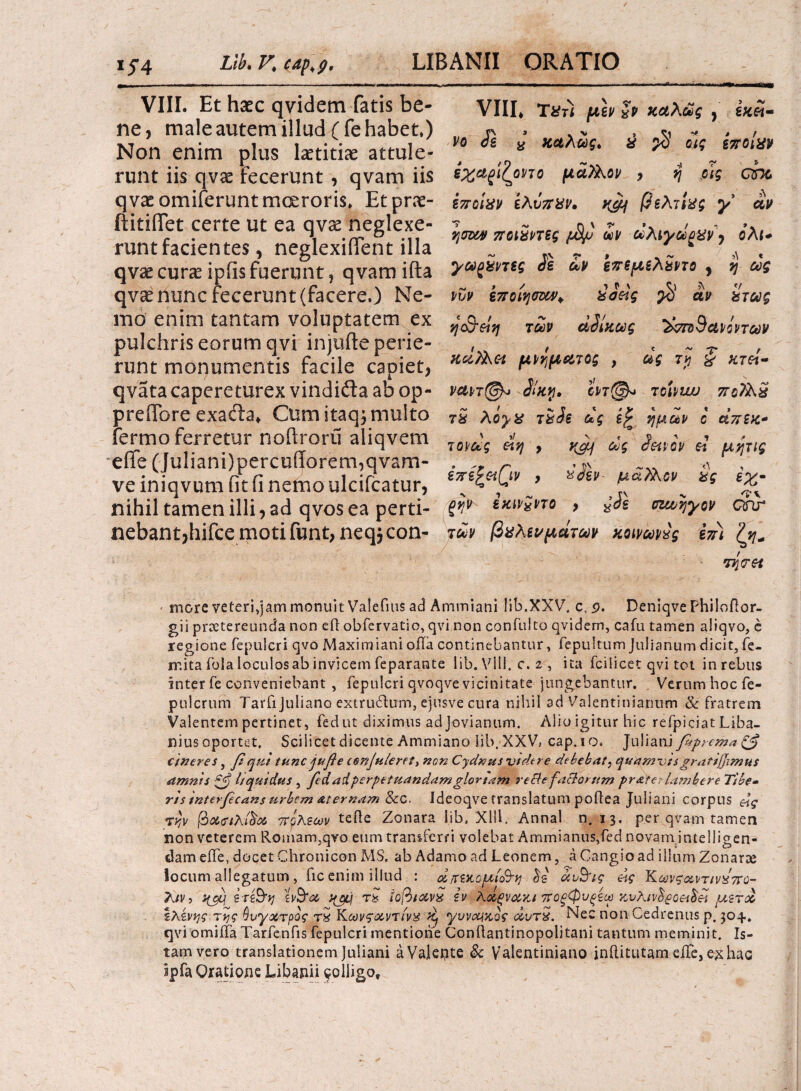 VIII. Et hsec qvidem fatis be¬ ne, male autem illud (fe habet.) Non enim plus laetitiae attule¬ runt iis qvae fecerunt , qvam iis qvaeomiferuntmceroris. Etprae- ftitiflfet certe ut ea qvae neglexe¬ runt facientes , neglexififent illa qvae curae ipiis fuerunt, qvamifta qvae nunc fecerunt (facere.) Ne¬ mo enim tantam voluptatem ex pulchris eorum qvi injufte perie¬ runt monumentis facile capiet, qvata capereturex vindifla. ab op- predbre exafta* Cum itaqj multo fermo ferretur noftroru aliqvem eife (Juliani)percufforem,qvam- ve iniqvum (it ii nemo ulcifcatur, nihil tamen illi, ad qvos ea perti¬ nebant, hifce moti funt, neqjcon- VIII* Τϋτϊ μεν fp καλώς , εκεί¬ νο Je J καλώς, % $ ο}ς εττοίχν ζχα^ι/οηο μάλλον , η ρις απύ εποίχν ίλι*ττχν· ttcy βελτίχς y αν ησΜ ποι$ΡΤΒς ών dhiyciguvy ολι* yagSvTsg 2ε αν επεμελ2ντο , η ως „ s / 1 f ' 5\ */ νυν εποιηστμ>* ϋο&ς αν ατως η$6ίη των αδίκως ^τπιθανΰντων κάϊλΜ μνήματος , ως 7$ i xrei- vavi@* 2ίκ%· ϊντ@* τοίνιυυ πρ7λ£ Τ8 λόγχ τ%2ε ας ημών ο απεκ* τονως άη > v&f ως 2etvov c-ϊ μητις εττεζ&ι(\ν , %2εν μαλΚον χς εχ· gi?v εκιν£ντο , %Je ezujjyov Qru των βχλενμάτων κοινωνές izr) την et more veterinam monuit Valefius ad Ammiani lib.XXV. c, .9. Deniqve Philoftor- gii prxtereunda non efl obfervatio, qvi non confulto qvidem, cafu tamen aliqvo, e regione fepulcri qvo Maximiani ofla continebantur, fepuitum Julianum dicit, fe- mita ibla loculos ab invicem feparante lib. Vili. c. 2 , ita fcilicet qvi tct in rebus inter fe conveniebant , fepulcri qvoqve vicinitate jungebantur. Verum hoc fe- pulcrum Tarfijuliano extrudhim, ejusve cura nihil ad Valentinianum & fratrem Valentem pertinet, fed ut diximus ad Jovianum. Alio igitur hic refpiciat Liba- niusoportet. Scilicet dicente Ammiano lib. XXV, cap.io, Juliani feprema& cineres, fqui tunc jufie cenjulerett non Cydnus vtdere debebat, quamvisgratijjimus amnis ζβ liquidus , fedaiperpetuandamgloriam reBe faciorum grate?lambere Tibe· ris interfcans urbem Aternam &c. Ideoqve translatum poilea Juliani corpus &ς rvjv βα<ηλι%s 7rpKmv teile Zonara lib, Xlil. Annal n. 13. per qvam tamen non veterem Romam,qvo eum transferri volebat Ammianus,fed novam infelligen- dam eife, docet Chronicon MS. ab Adamo ad Leonem, a Cangioad illum Zonarai locum allegatum, fic enim illud : άπ;εκομί&Ίΐ άυ&ις άς ΚωνςκντινΧ7Τύ- 7κιν·> 3{cy; zt&tvj ϊνΒ*<ζ τ8 iofttoivx iv λαςναχ,ι 7Γ0ξφνξίω κνλιν$£ο&$έί μζτω ίλίνης της ^νγχτρος τ5 Κωνςωντίνχ ^ γυνομαος <%υτ%. Nec non Cedrenus ρ. joq.· qvi omiffa Tarfenfis fepulcri mentione Conftantinopolitani tantum meminit. Is¬ tam vero translationem Juliani aValepte & Valentiniano inilitutam eife, e-χ hac ipfa Oratione Libanii 9olligof