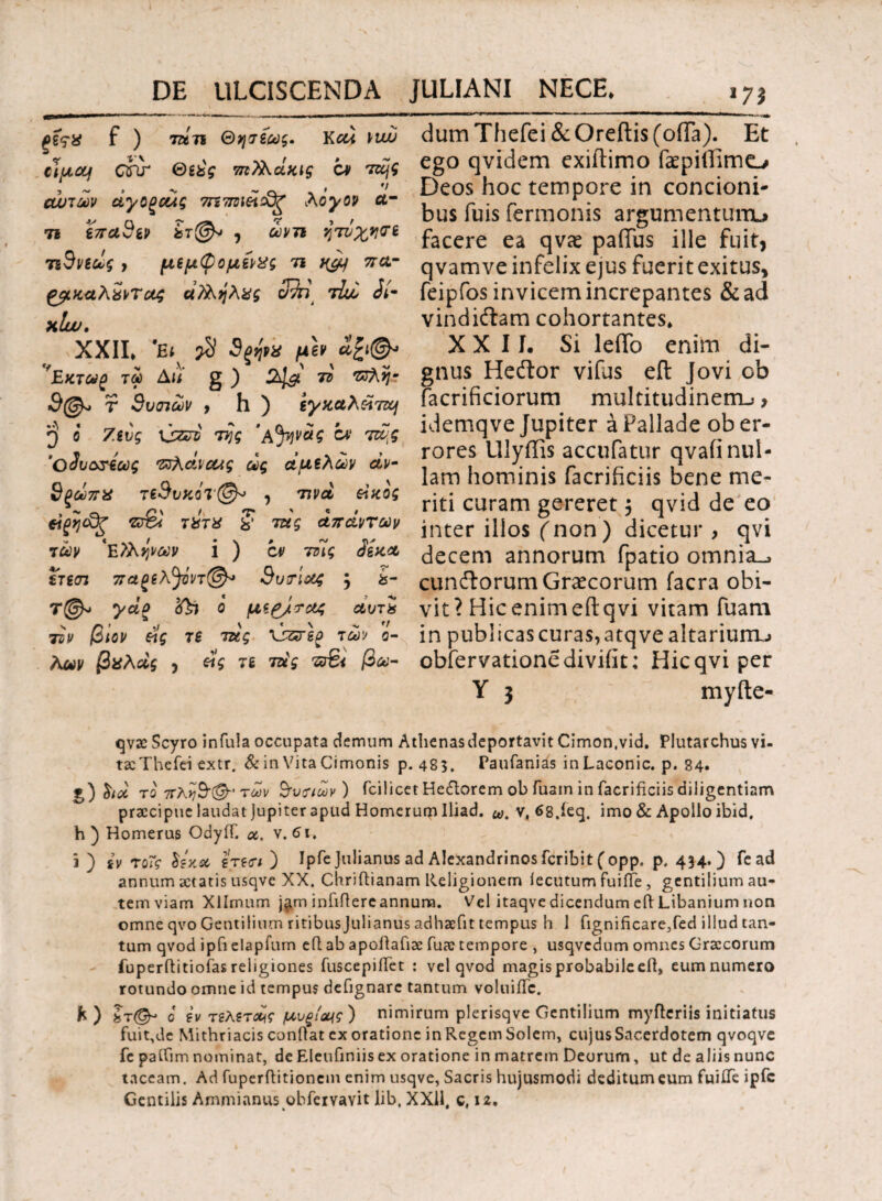 ξΐςϋ f ) 7ζ*7ϊ Θησίως. Kcd Viw clyLOJf dir ®ίύς πιϊλάχ,ις ον Tzcjg ανιών dy ορούς 7n7met£g λόγο? ά¬ τι επα3ίν ίτ(&> , ώνη ητυχηνί τιΒνεως > ιμξμφομίνχς τι v&j πα- ξβίκαλχντας ά?ληλχς tLv Λ- xlw. XXII* \ $ 9ξή>* μίνα£ι& 'Εκτωρ τού Ait g ) 7ΰ ·ζνλη~ τ 9υιπων , h ) ίγχαλάτη ^ ο Ζευς \jzri της 'αJqvag at τάς 'Ο^υωτεως Τΰλάνοως ως άμελών άν- 9ξωπχ τεΒι>κοτ@* , τιvd eiκος eigijcfr ts%4 τΐίτχ § τας απάντων των 'Εϊληνων i ) ον τοίς άίκα ετεσι πάρελ^όντ®* 3υτίας ; &- Τ@» yao ο μερ/τας αυτί tsv βΐον έΐς τ£ τάς \Γ5τ\ρ των ό¬ λων βχλάς , άς τί τάς τΰΒί βω- dum Thefei & Oreftis (offa). Et ego qvidem exiitimo faepiflimo Deos hoc tempore in concioni¬ bus fuis Termonis argumentum^ facere ea qvae paiTus ille fuit, q vamve infelix ejus fuerit exitus* feipfos invicem increpantes &ad vindiftam cohortantes* XXII. Si leifo enim di¬ gnus Heftor vifus eil Jovi ob (acrificiorum multitudinem-;, idemqve Jupiter a Pallade ob er¬ rores Uiyffis accufatur qvaii nul¬ lam hominis facrificiis bene me¬ riti curam gereret $ qvid de eo inter illos (non) dicetur , qvi decem annorum fpatio omnia., cunflorum Graecorum facra obi¬ vit? Hic enim eil qvi vitam Tuam in publicas curas, atqve altarium^ obfervationediviiit; Hic qvi per Y 3 myfte- qvx Scyro infula occupata demum Athenasdeportavit Cimon.vid. Plutarchus vi- tseThefei extr. & in Vita Cimonis p. 485. Paufanias inLaconic. p. 84. g) ha τ0 7τλ>]3(& ' too]/ 3u Tiuiy) fci licet Hector e m ob iua m 1 n fac r 1 ficus di 11 cienti a m praecipue laudat jupiter apud Homerum Uiad. ω. v, 68,ieq. imo & Apollo ibid. h ) Homerus Odyif. oc. v. 61. i ) iv τοΐς lixa ejeci ) Ipfe Julianus ad Alexandrinos fcribit (opp. p. 434.) fead annum aetatis usqve XX. Chriftianam Religionem lecutum fuiiTe, gentilium au¬ tem viam Xllrnum j^m infiftere annum. Vel itaqve dicendum eft Libanium non omne qvo Gentilium ritibus Julianus adhaefit tempus h 1 fignificarejfed illud tan¬ tum qvod ipfi elapfum eft ab apoftafiac Tuae tempore , usqvedum omnes Graecorum fuperftitiofas religiones fuscepiiTct : vel qvod magis probabile eft, eum numero rotundo omne id tempus defignarc tantum voluiiTc. fc) Sr@* 0 iv τελετάς μνξίωις) nimirum plerisqve Gentilium myfteriis initiatus fuit,de Mithriacis conftat ex oratione in Regem Solem, cujus Sacerdotem qvoqve fc paiTim nominat, de Eleufiniis ex oratione in matrem Deorum, ut de aliis nunc taceam. Ad fuperflitioncin enim usqve, Sacris hujusmodi deditumeum fuiiTe ipfc Gentilis Ammianus obfervavit lib, XXII, c, 12.