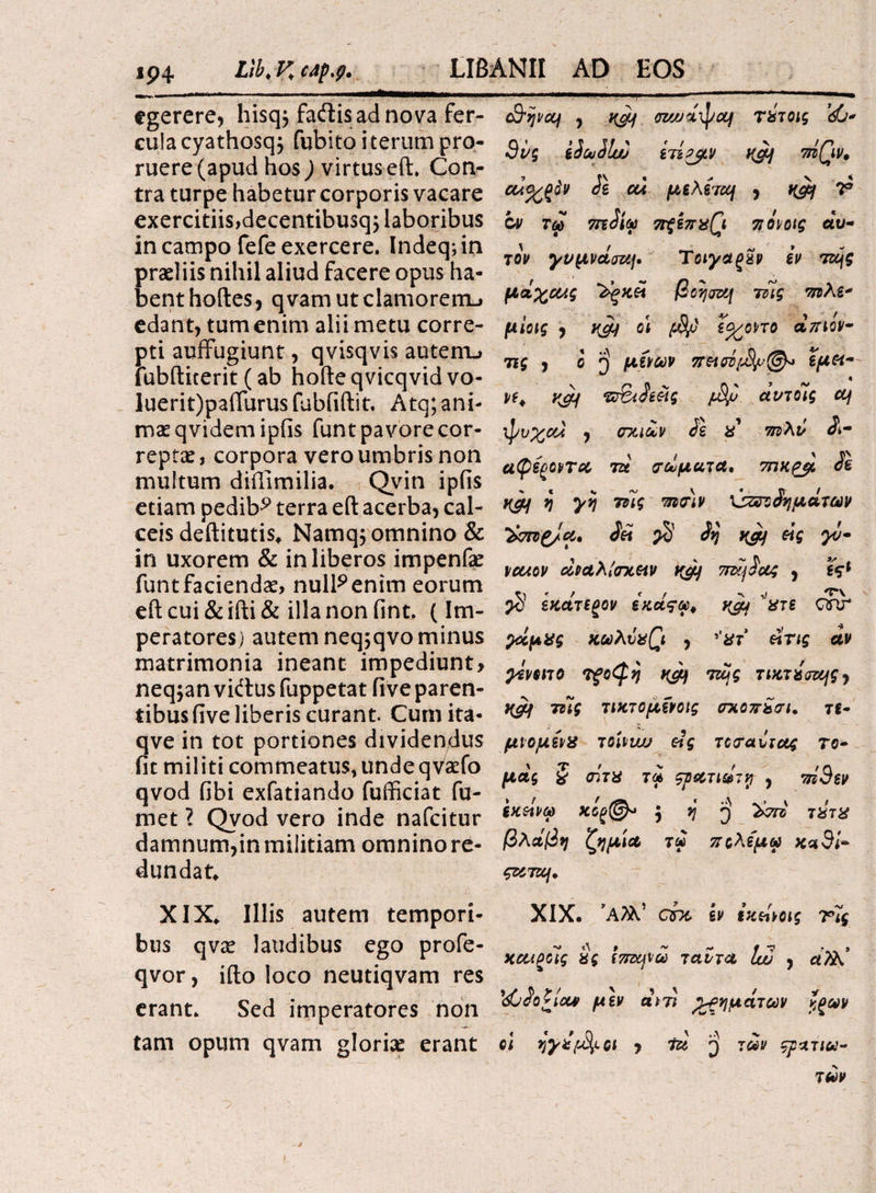 egerere, hisq$ faftis ad nova fer¬ cula cyathosq; fututo i terum pro¬ ruere (apud hos ) virtus eft. Con¬ tra turpe habetur corporis vacare exercitiis,decentibusqj laboribus in campo fefe exercere. lndeq;in praeliis nihil aliud facere opus ha¬ bent hoftes, qvamutclamorenu edant, tum enim alii metu corre¬ pti auffugiunt, qvisqvis autem., iubftiterit (ab hofteqvicqvid vo- luerit)pairurusfubfiftit, Atq;ani¬ mae qvidemipfis funt pavore cor¬ reptae, corpora vero umbris non multum diffimilia. Qvin ipfis etiam pedib^ terra eft acerba, cal¬ ceis deftitutis* Namq; omnino & in uxorem & in liberos impenfae funt faciendae, null^entm eorum eft cui &ifti& illa non fint. (Im¬ peratores) autem neq;qvo minus matrimonia ineant impediunt, neqjan vieftus fuppetat five paren¬ tibus five liberis curant. Curii ita- qve in tot portiones dividendus fit militi commeatus, undeqvaefo qvod fibi exfatiando fufficiat fu¬ met ? Qvod vero inde nafeitur damnum, inmilitiam omninore- dundat. XIX* Illis autem tempori¬ bus qvae laudibus ego profe- qvor, ifto loco neutiqvam res erant. Sed imperatores non tam opum qvam gloria erant c3'ijvcq , xcjjf az/jjd^/ctf τύτοις dG- 9νς iiouilw ίτίρβν K&j niQv, ciiO/ξάν di ou μελέτη , tigy T ον τω miiu ττξίπχζι πάοις αυ¬ τόν γνμνάση, Ταγαςζν εν της μά^α/.ς ‘Zgxa βοηση τίΐς τηλε* μίας , οι ϊ^/οπο άπιόν~ τις , ο ί) μίναν πασέ{ά^>@* εμοί- vt. yjy *ΰ&Μας f&jj άντοίς η ψυ%οα , οχιάν ii % τπλύ Λ· αφέ^οντα τα τάματα, 7πκ£μ iz ycy η γη τας πιοιν \3ζποάημάτων Ίχτηζ/α, iet $ ivi yjy eig γν· vcuov άναλίοχαν ττηίαζ , ϊς* $ ίχάτεξον έχοίςω, χϊμ '’χτε dnr γάμχς κωλΰ%(\ , »’#τ ατις αν yivMTO Τξο^η της τικτάοης^ yctf 7ΐϊς τιχτομίνοις σχοπίσι, τ£- μιομειχ toUwj eig τοοαυιας το- μάς § σίτα τά ςρατιάτνι , πί9εν εχάνω xe^©^ 5^5 τύτα βλάβη ζημία τω πολεμώ Χχ3ί- ς&τη. XIX. 5Α2λ’ ebe εν εχώοις Τις χαλξοις $ς ίτιηνω ταντα Ιω , ά7λ! 'dCiotioov μεν αντί χρημάτων $ζων οι ηγά/ά^οι , τά ΐ) των ςριτιω¬ τών