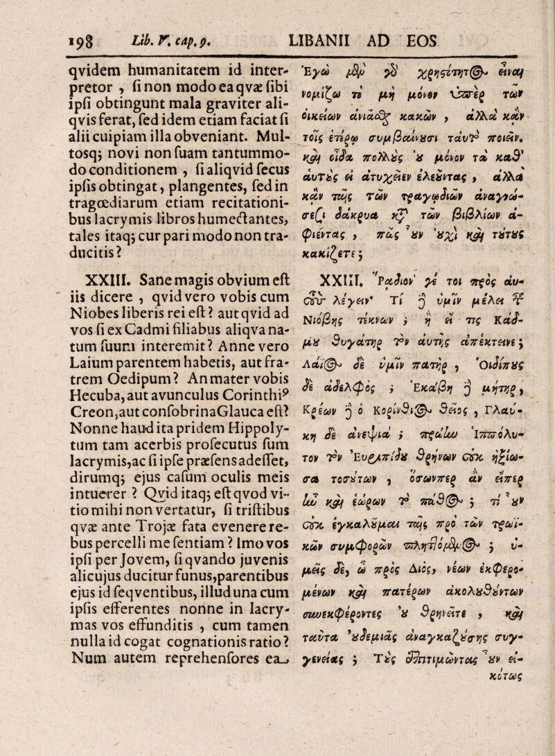 qvidem humanitatem id inter¬ pretor , fi non modo ea q vae (ibi ipfi obtingunt mala graviter ali- qvis ferat, fed idem etiam faciat fi alii cuipiam illa obveniant. Mul- tosq$ novi non fuam tantummo¬ do conditionem , fialiqvidfecus ipfis obtingat, plangentes, fed in tragoediarum etiam recitationi¬ bus lacrymis libros humecftantes, tales itaqj cur pari modo non tra¬ ducitis? XXIII. Sane magis obvium eft iis dicere , qvidvero vobis cum Niobes liberis rei eft? autqvid ad vos fi ex Cadmi filiabus aliqva na¬ tum fuum interemit? Anne vero Laium parentem habetis, aut fra¬ trem Oedipum? An mater vobis Hecuba, aut avunculus Corinthi9 Creon,aut confobrinaGlauca eft? Nonne haud ita pridem Hippoly¬ tum tam acerbis profecutus fum lacrymis,ac fi ipfe praeiens adeffet, dirumq; ejus cafum oculis meis intuerer? Qviditaq$eftqvodvi¬ tio mihi non vertatur, fi triftibus qvae ante Trojae fata evenere re¬ bus percelli me fentiam ? Imo vos ipfi per Jovem, fiqvando juvenis alicujus ducitur funus,parentibus ejus id feq ventibus, illud una cum ipfis efferentes nonne in Iacry- mas vos effunditis , cum tamen nulla id cogat cognationis ratio? Num autem reprehenfores ea_. Έγώ $ Χζη^ότητ(^» νομίζω 7τ μη μό^ον xszreg των οικείων άνια&ζ κακών , καν τοΊς ετίξω συμβαίνχιτι τάυΤ ποι&ν, y^f οίία πο?λχς χ μόνον τα, κα3' αυτές εί ατυχειεν ελεχντας , άλλα κοίν τα>$ των τξαγωίιων άναγνω- σε(\ έάκζνα των βιβλίων α- φιεντας , πως ' χν ’χχ) τχτχϊ κακίζετε $ XXIΙΓ. 'PaJiov' χί τ οι πςος αν Ctfir λεγειν' Ύι j νμιν μελ« τ Νιόβης τίκνων ; η st τις ΚαΖ- μχ θυγάτηρ 7°» αυτής απεκτεινε j Λαΐ(@λ> νμιν πατήρ , ’οιόίπχς Λ άίελφός j ‘Εκάβη μητηζ , Κξίων jj ο Κοξίνθιφ* Θείος , Γλαυ· κη Ζε ανεψιά } πξοίΐω *ΐ7π?όλυ· τον Τν 'Ευζ/πίίχ 3ςηνων ohe ή£ίω- <γλ τοτάτων , ότωνπες αν είπίξ ΙΖ yjif εωζων V πά3@« $ τί ' X* chc εγκαλχμαΛ ττης πξό των τξώΐ* κων crt/μφοζων Έλητίό^®* j υ¬ μείς Jg, ω πζ'ος Αιος, νέων έκφεξο* μενών κ& πατεξων άκολχ3έντων οζωεκφεςοντες V Θςηνέίτε 9 ταντα ’χίεμιας άναχκαζχσης συγ· χενείας , Τές 3?πτιμωντας χν ει¬ κότως