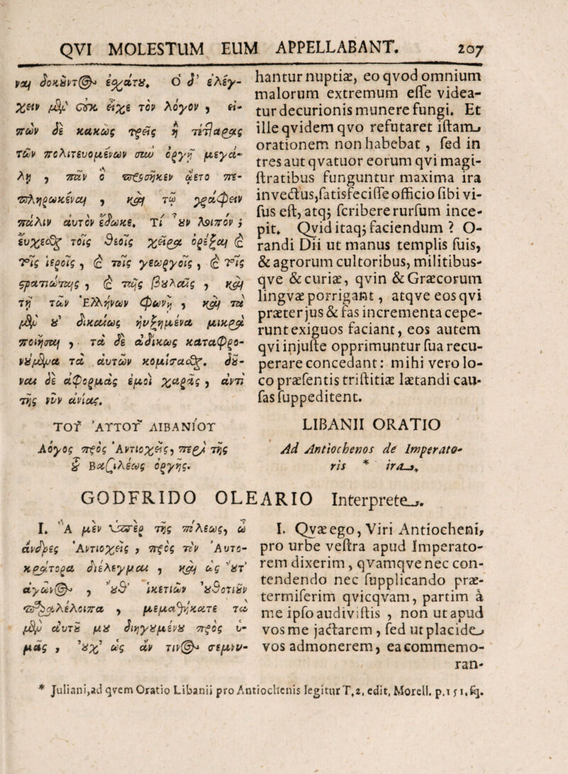 v%j 3οκ$ντ(&> iy/ctTX, O J1 ελέγ¬ χων ατκ. ϋχe τον λόγον , ei* πων Js κακώς τξ&ς ί) τίτίαρμς των πολιτευόμενων σζω όξγη μεγά¬ λη , 7πίν ο τσ&σηκεν αετό ύπ- Τΰληξωκενη , k&j τω ρξοίφ&ν πάλιν αυτόν είωκε, Τί ’αν λοιπόν} ευχε(£ζ τοίς 9εοίς χέίρμ ofs£of (c Τις \?ξοΊς, (£ τάϊς γεωςγοίς , έ Τις ςραπωτης , (ς 7Β/ς βαλσάς , γόμ τγ των 'ΕΤληνων φωνή , ^ 7» ii δικαίως ηνωμένα μικ^μ ποίηση , · τα ίε αδίκως καταφξο- MifjSpa τα αυτών κομί?αό3ζ. όχ- vcu όε άφοξμ,ας εμο) χαξάς , αντί της νυν ανίας, Tcnf ’αττοτ λιβανποτ λόγος πξός 'λντίοχείς^ 7τϊζ/ της § Βαβιλεως όξγης. hantur nuptiae, eo qvod omnium malorum extremum efife videa¬ tur decurionis munere fungi* Et illeqvidem qvo refutaret iftam-» orationem non habebat, fed in tres aut q vatuor eorum qvi magi- ftratibus funguntur maxima ira inveft usjfatisfecifle officio fibi vi- fus eft, atq5 fcribere rurfum ince¬ pit* Qvid itaq5 faciendum ? O- randi Dii ut manus templis fuis, & agrorum cultoribus, militibus- qve & curias, qvin & Graecorum lingvas porrigant, atqve eos qvi praeter jus & fas incrementa cepe¬ runt exiguos faciant, eos autem qvi injufte opprimuntur fua recu¬ perare concedant: mihi vero lo¬ co praefentis triftitiae laetandi cau- fasfuppeditent. LIBANII ORATIO Ad Antiochenos de Imperato* ris * />*£-** GODFRIDO OLEARIO Interpreto*. I* ΛΑ μεν της τπλεως, ω ανάϊες 'Αντιοχϋς , πξός ττν ’λντο- χρβίτο^α άιελεγμαΛ , yjy ως 'ατ αγων(^> , %·J ικετίων χΰοτιχν 'δΡ^οίλελοιπα , μεμα^ηκατε τα Μ αυτα μα ίιηγαμίνχ ττξός υ¬ μάς f *Χχ’ άν τιν&> σεμνο¬ ί. Qvseego, Viri Antiocheni, pro urbe veftra apud Imperato¬ rem dixerim, qvamqve nec con¬ tendendo nec fupplicando prae- terrniferim qvicqvam, partim a me ipfoaudtviftis , nonutapud vos me jaftarem , fed ut placido vos admonerem, eacommemo- ran- * Juliani>ad qvem Oratio Libanii pro Antiochenis legitur T,z, edit, Morell. ρ.τ π·%·