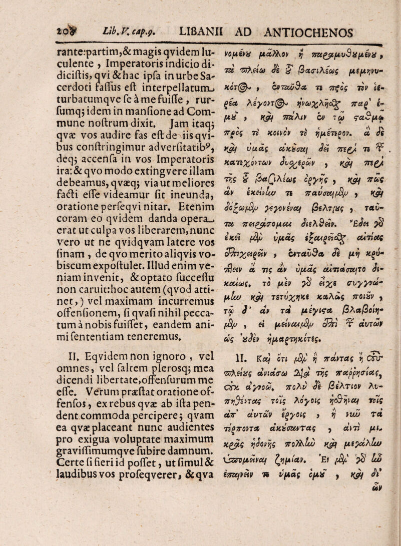 zo^ Lib.Kcap.g. LI8ANII AD ANTIOCHENOS rante:partim,& magis qvidem lu¬ culente > Imperatoris indicio di- diciftis,qvi&hac ipfa inurbeSa- cerdoti faffus eft interpellatum^ turbatumqve fe a me fuifle , rur- fumqj idem in manfione ad Com¬ mune noftrum dixit. Jam itaqj qvae vos audire fas eft de iisqvi- bus conftringimur adverfitatib?, deq$ accenfa in vos Imperatoris ira: & qvo modo extingvere illam debeamus, qvaeq; via ut meliores facfti efte videamur fit ineunda, oratione perfeqvi nitar. Etenim coram eo qvidem danda opera_, erat ut culpa vos liberarem,nunc vero ut ne qvidqvam latere vos finam , de qvo merito aliqvisvo- biscum expoftulet. Illud enim ve¬ niam invenit, & optato fuccefiu non caruitrhoc autem (qvod atti-/ net, ) vel maximam incurremus offeniionem, fi qvafi nihil pecca¬ tum a nobis fuiffet, eandem ani¬ mi fententiam teneremus» II* Eqvidem non ignoro , vel omnes, vel faltem plerosqjmea dicendi libertate,offenfurum me efle* Verum pr&ftat oratione of- fenfos , ex rebus q vae ab ifta pen¬ dent commoda percipere j qvam ea qvae placeant nunc audientes pro exigua voluptate maximum graviifimumqve fubire damnum. Certe fi fieri id poflet, ut fimul & laudibus vos profeqverer* &qva νομένχ μά?λον η 7τωρβΐμυ9χμίνχ, 7ζί τχΚάω J\ ζ βασιλίως μεμηνυ- %ίτ@* , ονττα/Βα τι ττξος τζν U- ξία λεγοντ@* ηνωχλη$ξ πα£ ε¬ μέ ) Κ&\ πάλιν ον ιω να3μω προς 7i χοινον 7ζ ημέτιρον. ά Je Κ&1 υμάς ciKbmj Jei τεΐζ). τι Τ . κατίχίπων έντερων , 7Πζ/ Vj? & βασιλίως οξγης , ημι πως άν exehlio τι πανοαμβμ , K&f όΰζωμ^υ γεγονενομ β§λτ{Χς , ταυ- ίϊι ττ&^σομαλ 3ιελ9&ν. *Έ3η $ ix&t υμάς αιτίας 32ηχ&ξάν , cnctv9a Je μη χξύ- rJim et τις άν υμάς aimaozcjTO 3ι· χαίως, το μεν $ είχε συγγνώ¬ μήν τετνχηκε καλως ποι9ν , τω 3' αν τα μ έγινα βλαβοίη- » « μοί\vcufSjj 39π τ αυτών ως 'xoiv ημαξτηκίτες, . Κα/ οτι /-φ η παντας η ΟΠΤ πτλάχς άνιάσω 2^ της παρρησίας^ GDI αγνοώ, πολύ J\ βελτιον λν- πη^εντας τοίς λόγοις ηο&ηιομ τίίς απ' αυτών εξγοις , η \wj τά τέξποντα άκ^οαντας , ctW μι* κρβις η3ονης πολλίώ yjcf μεγάλίω \9ζσομάναμ ζημίαν, *Ει /-φ' $ Ιω επομνάν n υμάς ίμέ 9 Λ* 1“ ων