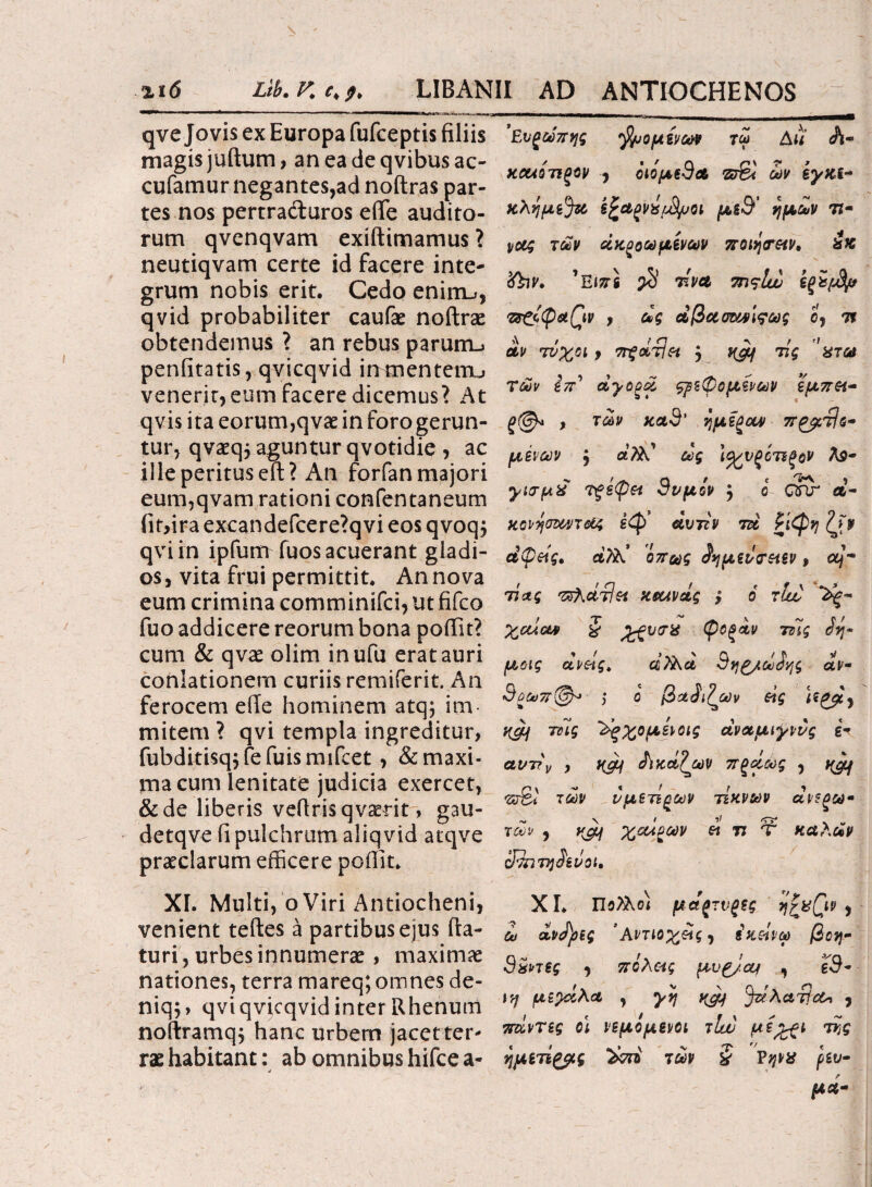 qve Jovis ex Europa fufceptis filiis magis juftum, an ea de qvibus ac¬ curamur negantes,ad noftras par¬ tes nos pertrafturos efie audito¬ rum qvenqvam exiftimamus 1 neutiqvam certe id facere inte¬ grum nobis erit. Cedo enirru, qvid probabiliter caufae noftrae obtendemus ? an rebus parum-» penfitatis, qvicqvid inmenterru venerit, eum facere dicemus? At qvis ita eorum,qvae in foro gerun¬ tur, qvaeqj aguntur qvotidie , ac ille peritus eft? An forfan majori eum,qvam rationi confentaneum fiffira excandefcere?qvi eos qvoq; qviin ipfum fuos acuerant gladi¬ os , vita frui permittit. An nova eum crimina comminifci, ut fifco fuo addicere reorum bona pofiit? cum & qvae olim inufu erat auri coniationem curiis remiferit. An ferocem efie hominem atq; im¬ mitem ? qvi templa ingreditur, fubditisq^fefuismifcet , & maxi¬ ma cum lenitate judicia exercet, &de liberis vefiris qvaerit, gau- detqve fi pulchrum aliqvid atqve praeclarum efficere pofiit. XI. Multi, o Viri Antiocheni, venient teftes a partibus ejus (la¬ turi, urbes innumerae, maximae nationes, terra mareq; omnes de- niq$> qvi qvicqvid inter Rhenum noflramq, hanc urbem jacet ter¬ rae habitant: ab omnibus hifce a- j Ενξωπης fyiopivoM τω Au A- κοωότιξον , οιομεθα ων ίγκί- κλημί^Ο sfcagVX/J^Ql μ&9' ημών 77- ιιοίζ των όκξοωμενων ποιητήν* is% <fav. ’Ειπ\ $ τ'να 7n<?lw Τ!ΓζΙφα(\ν , ας άβασανίςως ο, 7Τ αν τΰχοι > ττζοίτ]^ } τις ’ατω Των επ' dyopo τρεφόμενων εμπ&- , των κα9' η μίξαν π^τίο- μενων j dfitC ως \ο^υξοτΐξον λ$- γατμχ τξεφπ 9νμίν j ο GTU α- κονησΜ/τ&ς εφ dvizv τα £ίφη ζ>ν αφής, άϊλ! όπως ^μεντπεν, 7ίας Τύλάτίκ κεανάς ; 6 τίο χαίαν § JfctV(T% φοξαν 7της μοις dvetg. ci/λα Sqg/totivjg αν- 9ξωττ(&> ; ο βαίι^ων άς vJ/Lj τΰϊς ^ξχομε^οις αναμιγννς ir αντ?\ , yjy δικάζων πξάως , yjy ΖΰΒί των νμετίξων τέκνων ανεξω- των , yjif χοίρων « 77 Τ καλάν cJ^nvjdevot, XI. Πο?λο) μάξτνξξς , ώ άντρες ’ Αντίοχίίζ ·) ίκοίνω βοη- 9£ρτες , πολ&ς μν^/etf , 19- ϊ'ή μεγάλα , yvj yjp 3νί-λατία* , ττάντες οι νεμομονοι τΐυυ με^ι της ημΒτίζβίς ϊ&η των § ρεύ¬ μα-