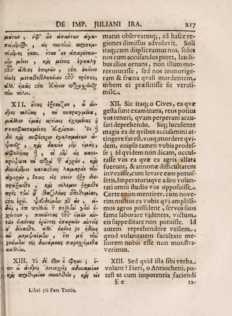 μάτων , i<f>’ άπουίτων άγα· πωβμ(&· , eig τζωββι ζΰΌπεμ- /'ο v ,f ■? 1 τπμ&μος ηκεν* όταν xv απαηεσχω- βυ μονοί y t&f μόνοις εγκαλγ CTU άλλχς wmp&v y chc εκείνον άκοζ μεταβεβληκεναι Qar TfUxgy α>λ’ ημάς Qsx <$C’ψιον Άλ> 7ΓΒ λνν. XII. χτως ε^ετάζων y ω αν ά)>ες τηλΊται y τά 7Π7τξαγμενα y μά?λον υμάς βτια<ς εχομενχς % σνκοφαντχμενχς *<$0£/σχω. sEt 3 yjif σαφεςε^ον εγκλημάτων α- ψα<£ξ 7 yyj ίακεχν ββ ^agy αφελησνη y π β/j ως κατε- χξυψαπ τά τ ά^ξών > ^υυυάβμοί καταςητα] λαμττζάν tL·» άγοζβν y όπως εχς ςεν'ον η£η ό\ε- \ πξά^α&ε , τάλεμον jl&cc&s ; πξος τΙυύ & βα(\λεως 3τη3νμίαν} COC εξώ, ψ<$6όοίμΐυυ β άν y «- ίως y οτι τεολλοί Τ ποϊλΐυυ γΐώ ε- ι ~ ’TV « ^ ? 7 π&νωηοος oar υμ&ρ ουν ij τώρ όικετας ο γωνίες ίπαξκεϊν αωτοίς χ Jvvctc&e. άϊλ.’ εκείνο γε ηίεως U αίϊ μεμφαίμίν y ότι μη τίυό γνωμίω της Siωαμεως παφε<χομε$Α ϋ καΤλίω* XIII. τί ίε Xbv ο φημι 5 *· η $7ΐ> λ ανάσες ’λντιοχείς άίυυυαμχαΑ ϊ\ ηβ &ζ$3υμίοιν σιωελΆείν y yaj τ*ν matus obfervatusq;, ad hafce re¬ giones dimiffus advolavit* Soli itaq; cum displiceamus nos, folos nos cum accufandos putet, laudi¬ bus alios ornans, non illum mo¬ res mutafTe, fed nos immorige- ram &frama qvaii mordentem-» urbem ei praeftitilTe fit verofi- milo. XII. Sic itaq;o Cives, eaqvae gefta funt examinans, reos potius vos teneri, qvam perperam accu- fari deprehendo. Siq5 luculente magis ea de qvibus accufamini at¬ tingere fas eft,vosq;mordere qvi- dem, eoipfo tamen vobis prodef- fe y fd qvidem non dicam, occul- tafle vos ea qvae ex agris allata fuerunt, & annonae difficultatem invexiffe,cum levare eam potuif* fetis,Imperatorisqve adeo volun¬ tati omni ftudiovos oppofuifio. Certe enim mentirer, cum nove¬ rim multos ex vobis qvi am plifti- mos agros poffident , fervosfuos fame laborare videntes, victum.» eisfuppeditarenon potuiile* Id autem reprehendere vellem-;» qvod voluntatem facultate me¬ liorem nobis eiTe non monftra- verimus. XIII. Sed qvid ifia fibiverba_j volunt ? Fieri, o Antiocheni, po- teft ut cum impotentia faciendi E e ta- Libri fti Tars Tertia.