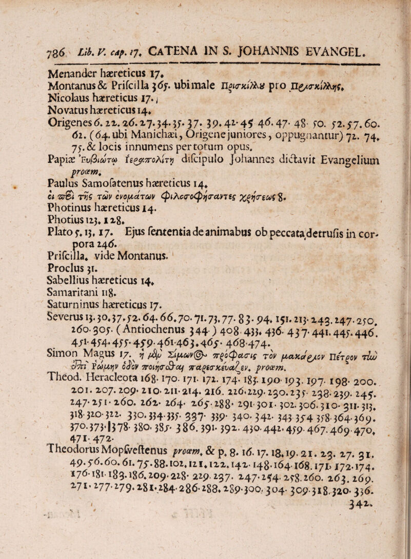 I 786 Llb.v. Cdf.17. CaTENA in s. johannis evangel. Menander haereticus 17* Montanus & Prifcilla $<5j. ubimale πξκτχίϊλχ pro π£/<τκί)λης¥ Nicolaus haereticus 17. ] Novatus haereticus 14* Origenesd. 2x.ad.x7.34.3j.37. 39*42-4$ 46.47. 48- jo. 52.57.60. 62. (64.ubi Manichaei, Origenejuniores, oppugnantur)72. 74. 7j.& locis innumens per totum opus. Papiae ’ε υβιωτω Ϋζ^πολίτνι dilcipulo Johannes di dia vi t Evangeliutn procem. Paulus Samofatenus haereticus 14* οι 'zr&i της των ονομάτων φιλο<το<Ρηταντϊς Χζητεωζ 8· Photinus haereticus 14. Photiu$i23* Plato j. 13.17. Ejus fententia de animabus ob peccatadetrufis in cor¬ pora 246. Prifcilla* vide Montanus. Proclus 31. Sabellius haereticus 14* Samaritani 118· Saturninus haereticus 17. Severus 13. 50.57.52.6 4.66.70.71.75.77.83.94.151.215.245.247.250 260.305. (Antiochenus 344 ) 408.455.456. 437.44η 445.446* 4/1-454·455·4T9·461463.465. 468 474. Simon Magus 17.^ jj %ίμαν@* πξίφαο-ίς τον μαχάζ/ον Πέτρον ihj) Jm ΐωμην οίον TroitjccSOj ττΆξί/Γχέυαζίν. pronem. Theod. Heracleota i6g· 170.171.171.174.185190 193.197.198· 200. 20i. 207.209· 210·211.214. 216. 226.229.230.235. 238.239· 245. M-7' ^./l ■ 260. 202- 264· 265.288· 291· 301-302.306.310· 311.313, 318.320.322. 330.334.335. 337. 339. 340. 342. 343 354 358·364·360. 370.373.j378· 380.38/· 386.591' 391· 43Q-441* 4/9-467.460.470. 471-, 472· Theodorus Mopfoeftenus procem, & p, 8.16.17.18.19.21. 23. 27. 31. 49.56.60.61.75.88· 102,121.122.142· 148· 164.168. i7i> 172-174. 176-181· 183· 186.209· 228· 229 237. 247.254.258.260. 263.269. 271.277.279.281.284· 286· 288.2S9·300.. 304· 309-318.320· 336. ' v v 34^»