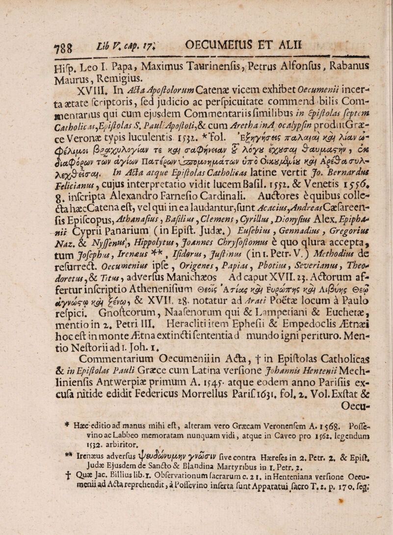 7gg Llb K cif. 17; OECUMEIUS ET ALII . .Μ··—— ILI . — .... »,M. Hi^p* ** Leo I. Papa, Maximus Taurinenfis, Petrus Alfonfus, Rabanus Maurus, Retnigius. XVIiL In ABaApoftolorumQixtPUt vicem exhibet Oecumenli incer¬ ta aetate fcriptoris, fed judicio ac perfpicuitate commend-bilis Com¬ mentarius qui cum ejusdem Commentariisfimilibus in Spifiolas fcptcm Catholicas Jiuiftolas S. Paul;Apoftoli,&i cuna ArethainA ocalypfin prodiitGra:- ce Veronx typis luculentis 1531. *Tol. 'Ε^ηγητας 7ra\cqocj k&j λίαν J- φελιμοι βραχυλογίαν τε καί <ra(pfjveiAV & λίγα exhircq &αυμα<τψ j cac βιαφόξων των άγιων Πατέξων \sz&vχρημάτων υπο Qiax/J^ix καί Αξέ&αιτυλ- λ6%3'«σ^. Acia atque Epiftolas Cat holi6 as latine vertit Jo. Bernardus Eelieianus , cujus interpretatio vidit lucem Bafil. 1571. & Venetis r 576* 8* infcripta Alexandro Farnefio Cardinali. Audlores equibus colle- «ftahxcCatena eft, vel qui in ea laudantur,funt Aeacius,AndreasCxiareen- fis Epifeopus, Atbanafius, Bafdius, Clemem, Cyrilltis, Dlonyfms Alex. Epiphfa nii Cyprii Panarium (in Epift. Judae.) Eufebius , Gennadius , Gregorius Naz. & ETyjfenus], Hippolytus, Joannes Chryfoftornus e quo qlura accepta, tum JofephuSy Iremeus , Ifidortis, Juflinm (in I. Petr* V.) Methodius de refurrecL Oecumenius ipfe , Origenes, Papias, Pbotius, Severi anus, Theo* doretus,<k Titus, adverfus Manichaeos Ad caput XVII. 13. Actorum af¬ fertur inlcriptio Athenenifium Θεοίς 'Ατίοος κ&\ Έυξωπης Λιβύης &εω αγρως-ω κ$ι gewy* & XVII. ι8> notatur ad Arati Poetae locum a Paulo refpici*. Gnoftcorum, Naafenorum qui & L impetiani & Euchetx, mentio in x* Petri III* Heracliti item Epheili & Empedoclis JEtnxi hoc eft in monte iEtnaextinilifententiad mundoigni perituro. Men¬ tio Neftoriiadi. Joh. 1* Commentarium Oecumeniiin Afta? t in Epiftolas Catholicas ck in Epiftolas Pauli Graece cum Latina veriione Joh annis Hentenii Mech- linienfis Antwerpiae primum A. 15-45·· atque eodem anno Paridis ex- cufa nitide edidit Federicus Morrellus Parif 1631* fohx. Vol.Exftat & Oecu- * Hgceditioad manus mihi eft, alteram vero Grsecam Veronenfem A. 1568. Poile- vinoacLabbeo memoratam nunquam vidi, atque in Caveo pro 1 tfz. legendum ΙΠ2. arbiritor. ** Irenaeus adverfus φ&ο^ωνυμψ γνωχην five contra Haerefes in 2. Petr. 2. & Epifc Judae Ejusdem de San&o & Blandina Martyribus in r. Petr. 2. i* Quae Jac. Billiuslib.i. Obfervationum iacrarumc. 21. inHcnteniana veriione Oee-u-