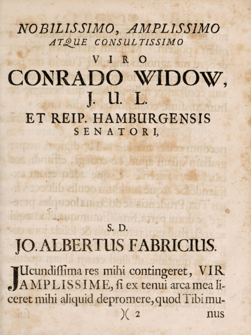 NOBILISSIMO, AMPLISSIMO ATgUE CONSULTISSIMO CONRADO WIDO^, J. U L. ET REIP. HAMBURGENSIS SENATORI, S. D. JO. ALBERTUS FABRICIUS, Illcundiffima res mihi contingeret, VIR AMPLISSIΜ E, ii ex tenui arca mea li¬ ceret mihi aliquid depromere, quod Tibimu-