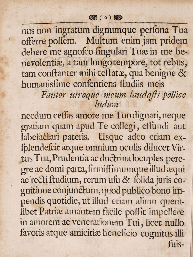 nus non ingratum dignumque periona Tua offerre poffem. Multum enim jam pridem debere me agnoico lingulari Tuae in me be¬ nevolentiae, a tam longo tempore, tot rebus, tam conftanter mihi teftatae, qua benigne & humanisfime confentiens lludiis meis Fautor utroque meum laudafii ludum necdum cellas amore me Tuo dignari, neque gratiam quam apud Te collegi, effundi aut labefaCfcari pateris. Usque adeo etiam ex- iplendeicit atque omnium oculis dilucet Vir¬ tus Tua, Prudentia ac doctrina locuples pere¬ gre ac domi parta,firmiffimumque illud sequi acreCti ftudium, rerum uiii & iolida juris co¬ gnitione conjunctum, quod publico bono im¬ pendis quotidie, ut illud etiam alium quem¬ libet Patriae amantem facile poilit impellere in amorem ac venerationem Tui, licet nullo favoris atque amicitias beneficio cognitus illi fuis-
