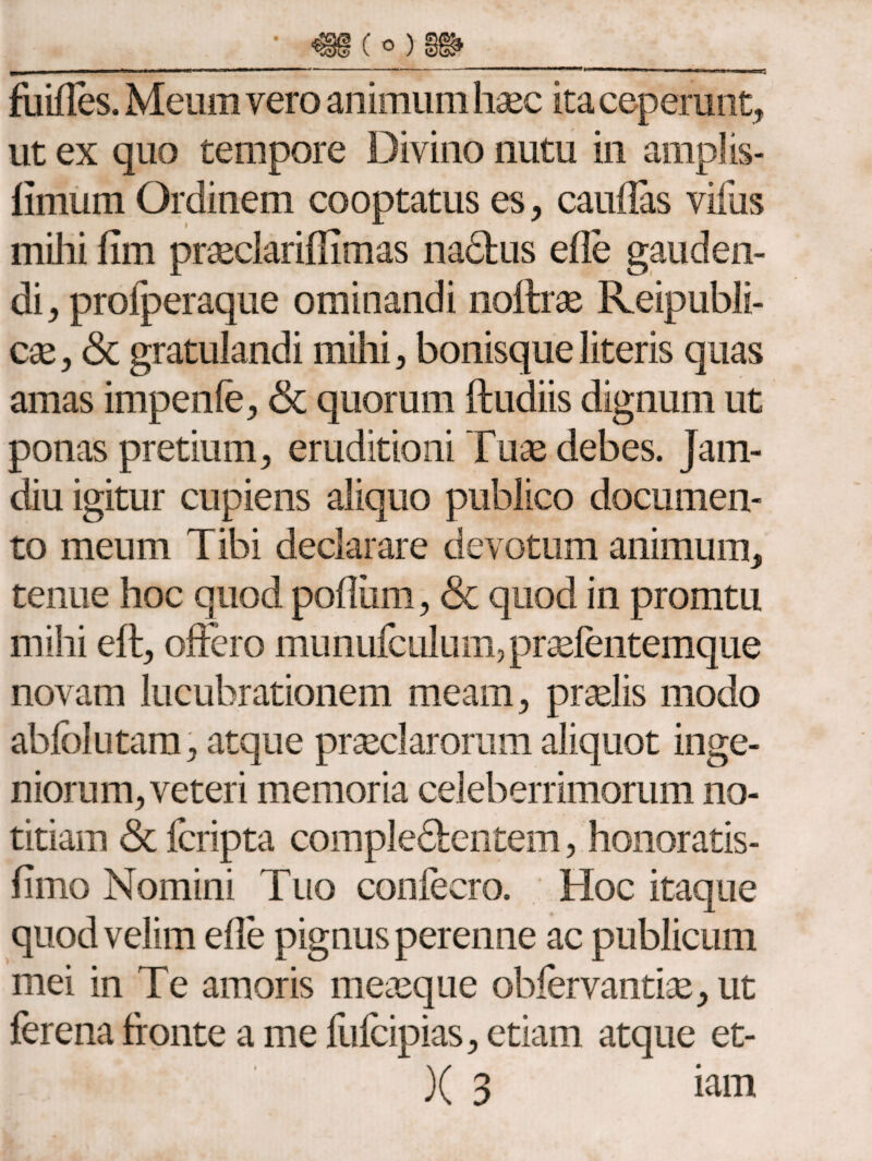 fuifles. Meum vero animum haec ita ceperunt, ut ex quo tempore Divino nutu in amplis- iimum Ordinem cooptatus es, cauflas villis mihi fim praeclarifiimas nadtus efle gauden¬ di, profperaque ominandi noftrae Reipubli- cae, <3c gratulandi mihi, bonisque literis quas amas impenfe, & quorum ftudiis dignum ut ponas pretium, eruditioni Tuae debes. Jam- diu igitur cupiens aliquo publico documen¬ to meum Tibi declarare devotum animum, tenue hoc quod poilhm, & quod in promtu mihi eft, offero munuiculum, praeientemque novam lucubrationem meam, praelis modo abiblutam, atque praeclarorum aliquot inge¬ niorum, veteri memoria celeberrimorum no¬ titiam <3c fcripta comple&entem, honoratis- iimo Nomini Tuo confecro. Hoc itaque quod velim efle pignus perenne ac publicum mei in Te amoris meaeque obiervantiae, ut ferena fronte a me fufcipias, etiam atque et- )( 3 iam