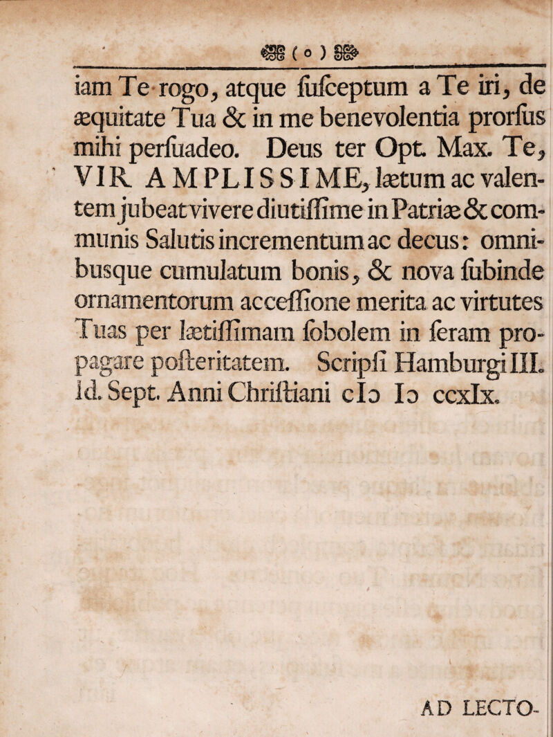 iamTe rogo, atque iiifceptum a Te iri, de equitate Tua & in me benevolentia prorius mihi periuadeo. Deus ter Opt Max. Te, VIR AMPLISSIME, laetum ac valen- munis Salutis incrementum ac decus: omni- busque cumulatum bonis, <3c nova fiibinde ornamentorum acceflione merita ac virtutes Tuas per laetiffimam ibbolem in feram pro¬ pagare pofteritatem. Scripii HamburgillL Id. Sept. Anni Chriftiani clo Io ccxlx. i AD LECTO-