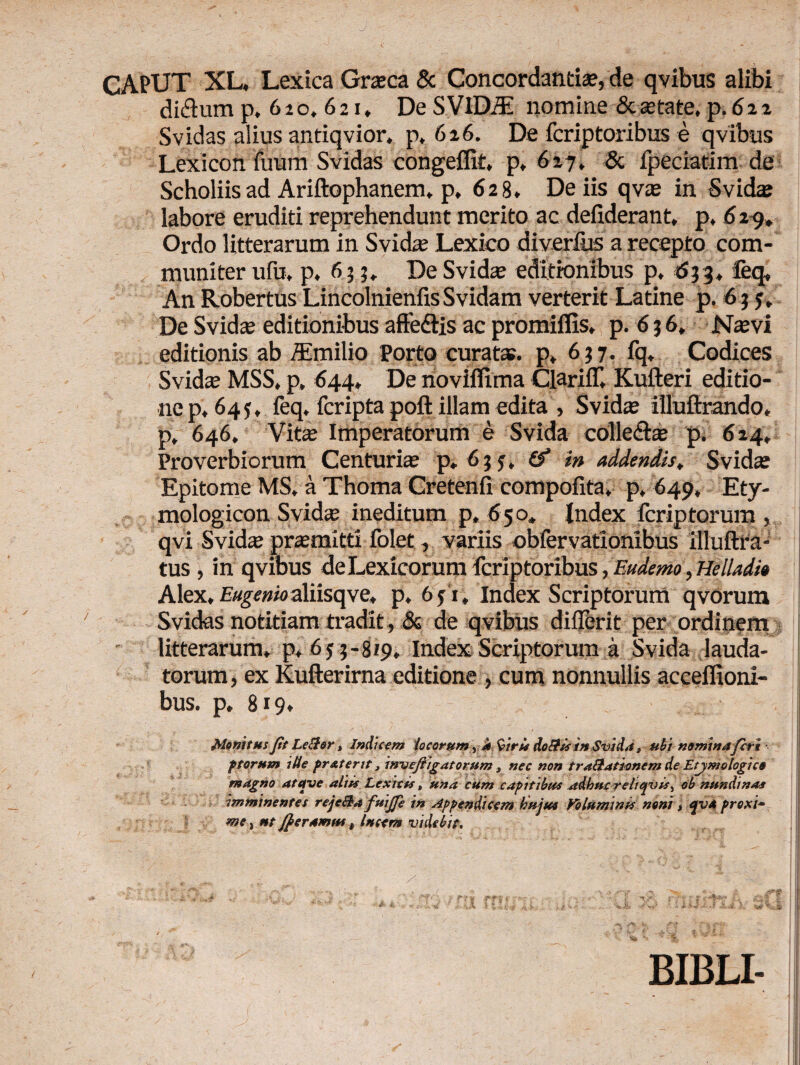 CAPUT XL, Lexica Graea & Concordantia, de qvibus alibi di&um p, 6 2 o. 6 2 r. De S VlDiE nomine & astate, p. 6 2 i Svidas alius antiqvior. p, 626. De feriptoribus e qvibus Lexicon ilium Svidas congeifit, p, 617, & fpeciatim de Scholiis ad Ariftophanem. p, 628. De iis qva in Svida labore eruditi reprehendunt merito ac defiderant, p, 6 29, Ordo litterarum in Svida Lexico diverfus a recepto com¬ muniter uib, p, 633. De Svidas editionibus p, 633, feq, An RobertusLincolnienfisSvidam verterit Latine p. 63 5, De Svida editionibus affe&is ac promiffis, p. 636, Navi editionis ab /Emilio porto curata?, p, 637. fq. Codices Svida MSS, p» 644, De noviflima QariiT, Kufteri editio¬ ne p, 645, feq. feripta poft illam edita , Svida illuftrando, p, 646. Vita Imperatorum e Svida colle&a p. 624, Proverbiorum Centuria p„6jj, (f in addendis, Svida Epitome MS. a Thoma Cretenfi compofita, p, 649, Ety- mologicon Svida ineditum p, 650, Index ferip torum, qvi Svida pramitti folet, variis obiervationibus illuftra- tus , in qvibus deLexicorum feriptoribus, Eudemo, Helladi0 Alex, E«gf#ioaliisqve, p. 6fi. Index Scriptorum qvorum Svidas notitiam tradit, & de qvibus difjbrit per ordinem litterarum, p, 65 3-819, Index Scriptorum a Svida lauda¬ torum, ex Kufterirna editione , cum nonnullis acceflioni- bus. p, 819. Monitus Jit Leclor, Indicem locorum, a 9'iris do&is in Svida „ ubi nominafert f torum ille prxterit, invefiigatorum , nec non traftationem de Etjmologico magno atave aliis Lexicis, una cum capitibus adhucreltqvis, ob nundinas imminentes rejcBa fuijfe in Appendicem hujus Voluminis noni, qva prox i· me, ut JJeramut, lucem videbit. BIBLI-