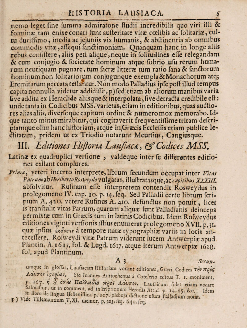 nemo leget iine furoma admiratone ftudii incredibilis quo viri illi & feminae tam enixe conati funt aufteritate vitae ccelibis ac folitariae, cul¬ tu duriflimo, inedia ac jejuniis vix humanis, & abftinentia ab omnibus commodis vitae,aiTequi fandimoniam. Quanquam hanc in longe aliis rebus confidere,aliis peti alique,neque in folitudines efle relegandam & cum conjugio & focietate hominum atque fobrio ufu rerum huma- rum neutiquam pugnare, tum facrae litterae tum ratio fana& fandorum hominum non folitariomm conjugunque exempla&Monachorum atq. Eremitarum peccata teftantunNon modo Palladius ipfe poft illud tempus capita nonnulla videtur addidifTe, p) fed etiam ab aliorum manibus varia fiveaddita ex Heraclide aliisque & interpolata,fivedetrada credibile eft: unde tanta in Codicibus MSS. varietas, etiam in editionibus, quas audio- res aliasa!iis,diverfoquecapitum ordine& numeromox memorabo.Id- que tanto minus mirabitur, qui cogitaverit freqventiffime tritam deferi- ptamqueolim hanc hiftoriam, atque in^GraecisEcclefiis etiam publice le- ditatam, pridem ut ex Triodio notarunt Meurfius, Cangiusque. III. Editiones Hifioru LaufiacA, & Codices M.SS\ Latin* ex quadruplici verfione , valdeque inter fe differentes editio¬ nes exftant complures. trima, veteri incerto interprete, librum fecundum occupat inter Vitas Patrum zbHeribertoRosyveydo vulgatas, illuilratasque,ac captibus XXXIII. abfolvitur. Rufinum effe interpretem contendit Rosvveydus in prolegomeno IV. cap. io. p. 14. feq. Sed Palladii certe librum feri- ptum A. 420. vetere Rufinus A. 410. defunftus non potuit, licet is tranftulit vitas Patrum, quarum aliquae [unt Palladianis deinceps permixta: tum in Graecis tum in latinis Codicibus. Idem Rofweydus editiones viginti veriionis iftius enumerat prolegomeno XVII. p. 31. qui ipfius εκαοπν a tempore nata: typographii variis in locis an¬ tecedere. Rofvveydi vitae Patrum viderunt lucem Antwerpiae apud Plantin. A,1617. fol. & Lugd. 1617. atque iterum Antwerpiae 1628. fo). apud Plantinum. Λ J ^ecnn* urnque in gloflar* Laufiacam Hiftoriam vocant editiones, Grxci Codices Τψ7Τξοζ Accvccy ις·οξι<χν+' Sic Ioannes Antiochenus a Cotelerio editus T. i. moniment» p. Id7. V X ena Πα?λα2ίΧ ττξοζ Aavcov. Laufaicum foJet etiam vocare ba ma[,us, ut in comment ad inferiprionem Heredis Attici p. i 4.65. &c. Idem n ν:Τ ί:Γη e ln^ua P· I0?· P'ebeia dictione ufum Palladium notat» f>) Vide Jiliemonuum T,XI» memor, p,feq. 640,feq.