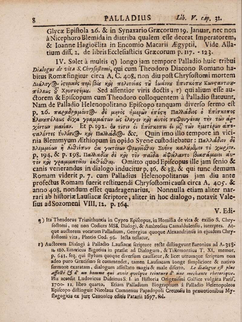 g PALLADIUS Llb. V. cip, μ. Glycse Epifiola 2<5. & in SynaxarioGraecorum^* Januar* nec non aNicephoroBlemidain diatriba qualem ede deceat Imperatorem, & Ioanne Hagioelita in Encomio Macarii jEgyptii* Vide Alia- tium did. z> de librisEcclefiafticis Graecorum p. 117. -123. IV. Solet a multis q) longo jam tempore Palladio huic tribui βί Alogus de vita S.cbryfoflomi? qui cum Theodoro Diacono Romano ha¬ bitus Romae fingitur circa A* C. 408. non diupoft Chryfoftomi mortem Λι&λiropvcog τηρ] βίχ πολιτείας ri Ιωάνvx Eπκηοίπχ Κωνταντινχ·* πόλεως % Χρυτος-ψχ. Sed adentior viris doftis, r) qui alium ede au- dorem &Epifcopum cum Theodoro colloquentem a Palladio ftatuunt* Nam de Palladdo Helenopolitano Epifcopo tanquam diverfo fermo eft p. 26. πα£ρ$ρ^.μ'οη(§λ> Si μψος ήμεξών επεςη ΠαΤλάδιος ο Επιτκοπος Βλενχπολεως Siyja γραμμοίτων ως ελεγεν v$i αυτός πεφενγενομ τψ των αρ¬ χόντων μανίαν. Et ρ. 192· ον τίτιν οι Επίσκοποι οι των ημετεξων απβ- ς-α,λίντες Έυλί<η&> K$j ηα?λά&(§* &c. Quin imo illo tempore in vici¬ nia Blemmyum yEthiopum inopido Syene cuftodiebatur: uaXKdSm Se Βλεμμνων η Αι&ιόπων 6κ γπτίνων φρχρεί&'αι Συήνη καλχ/^οον το χω>^/,ον. ρ* 194» & Ρ· ΐρ8«· Se iic?j τον 7rcuSa αφείλαντο βια^αμενοι αν· τβν κ&ι γξαμματίίον ex&ic&cLf. Omitto quodEpifcopus ille jam fenio & canis venerandus in dialogo inducitur p, 36* & 38, & qui tunc demum Romam viderit p. 7. cum Palladius Helenopolitanus jam diu ante profeitus Romam fuerit reftituendi Chryfoftomi caufa circa A, 405. & anno 408* nondum edet quadragenarius* Nonnulla etiam aliter nar¬ rari ab hiftoriaeLaufiacae fcriptore, aliter in hoc dialogo, notavit Vale- fius adSozomeni VIII*i2, p. 16&. - , ‘r ' V. Edi- q) Ita’Theodorus Trimithumis in Cypro EpifcopusJnHomilia de vita & exilio S. Chry- foftorni, nec non Codices MSS. Dialogi, & Ambrofius Camaldulenfis, interpres. At¬ que auflorem vocatum Palladium, Georgius quoque Alexandrinus in ejusdem Chry¬ foftomi vita, Photio Cod. 96. Ie6ta teftatur, r) Au6torem Dialogi a Palladio Laufiaese feriptore re£le diftiugvuntBaronius ad A.388« rv iIQ. Emericus Bigotius in prsefat ad Dialogum, &TiRemontius T. XI. memor, p. 64$. feq, qui ftylum quoque diverfum cauftatur,&: licet utrumque feriptum non adeo puro Grsecifmo fe commendet, tamen Laufiacam longe ilmpliciore & natiyo fermone exaratam, dialogum affectato magis& male diferto, Le dialogve eft flas dffe&e & dy un homme qui avoh qvelqve tetnture dy une mechante rheteriqve» His aceedit Ludovicus DulcinusS, I. in Hiftoria Origenifmi Gallice vulgata Parif. 1700* 1 z. libro quarto. Etiam Palladium Biographum a Palladio Helenopoleos Epifcopo diftinguit Nicolaus Comnenus Papadopoli Cretensis in promotionibus My- Hagogicis es jur$ Canonico editis Patsiyii 1697« fcl.