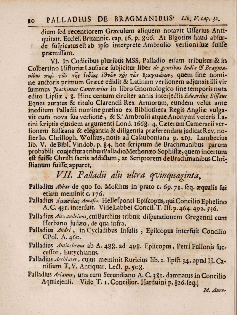 dium fed recentiorem Graeculum aliquem notavit Ufferius Anti¬ quitati. Ecclef. Britannic. cap. i6.p. 806. At Bigotius haud abfur- de fufpicatuseftab ipfo interprete Ambrofio verfionifuae fuiffe pracmiffam. VI. In Codicibus pluribus MSS, Palladio etiam tribuitur & in Colbertino EtiftoriaeLaufiacae fubjicitur liber de gentibus IndU & Bragma* nilus 7Τψ των της ίν&ψς ζ&νων k&j των Βραγμάνων> quem fine nomi¬ ne audoris primum Graece edidit & Latinam verfionem adjunxit illi vir fummus Joachimus Camerarius in libro Gnomologico fine temporis nota edito Lipfiae , 8· Hinc centum circiter annis interjedis Eduardus Bijfcus Eques auratus & titulo Clarencii Rex Armorum, eundem velut ante ineditum Palladii nomine praefixo ex Bibliotheca Regis Angliae vulga¬ vit cum nova fuaverfione, & S.5 Ambrofii atque Anonymi veteris La* tini feriptis ejusdem argumenti Lond. 1668· 4. Caeterum Camerarii ver- fionem BiiTaeana &elegantia&diligentiapraeferendamjudicatRev.no- fter Io. Chriftoph. Wolfius, notis ad Cafauboniana p. ^I9. Lambecius lib. V. deBibL Vindob. p. 84* hoc feriptum de Brachmanibus parum probabili conjeduratribuitPalladioMethonaeo Sophiftar,quem incertum eft fuiffe Ohrifti facris addidum, at Scriptorem deBrachmanibusChri- ftianum fuiffe,, apparet, VII. Palladii alii ultra quinquaginta, Palladius Abbas de quo Io. Mofchus in prato c. 69.71. fcq. aequalis fui etiam meminit c. 176. Palladius Αμαο-ήα; Amafe* Hellefponti Epifcopus, qui Concilio EpheGno A.C. 431. interfuit. VideLabbei Concil.T, III. p. 464.49α. ^ό. Palladius Alexandrinus, cui Barthius tribuit dilputationem Gregentii cum Herbano Judaeo, de qua infra. Palladius Andri, in Cycladibus Infulis , Epifcopus interfuit Concilio CPol. A. 460. Palladius Antiochenus ab A. 488. ad 498· Epifcopus, Petri Fullonis fuc- ceffor, Eutychianus. Palladius Archiater, cujus meminit Ruricius lib. 1. Epfft.34. apud H. Ca- nifium T, V. Antiquar. Le&. p. 508- Palladius Ariams, una cum Secundiano A. C. 381· damnatus in Concilio Aquilejenfi. Vide T. 1. Concilior. Harduini p. 8i<i.ieq.j M. Aure-