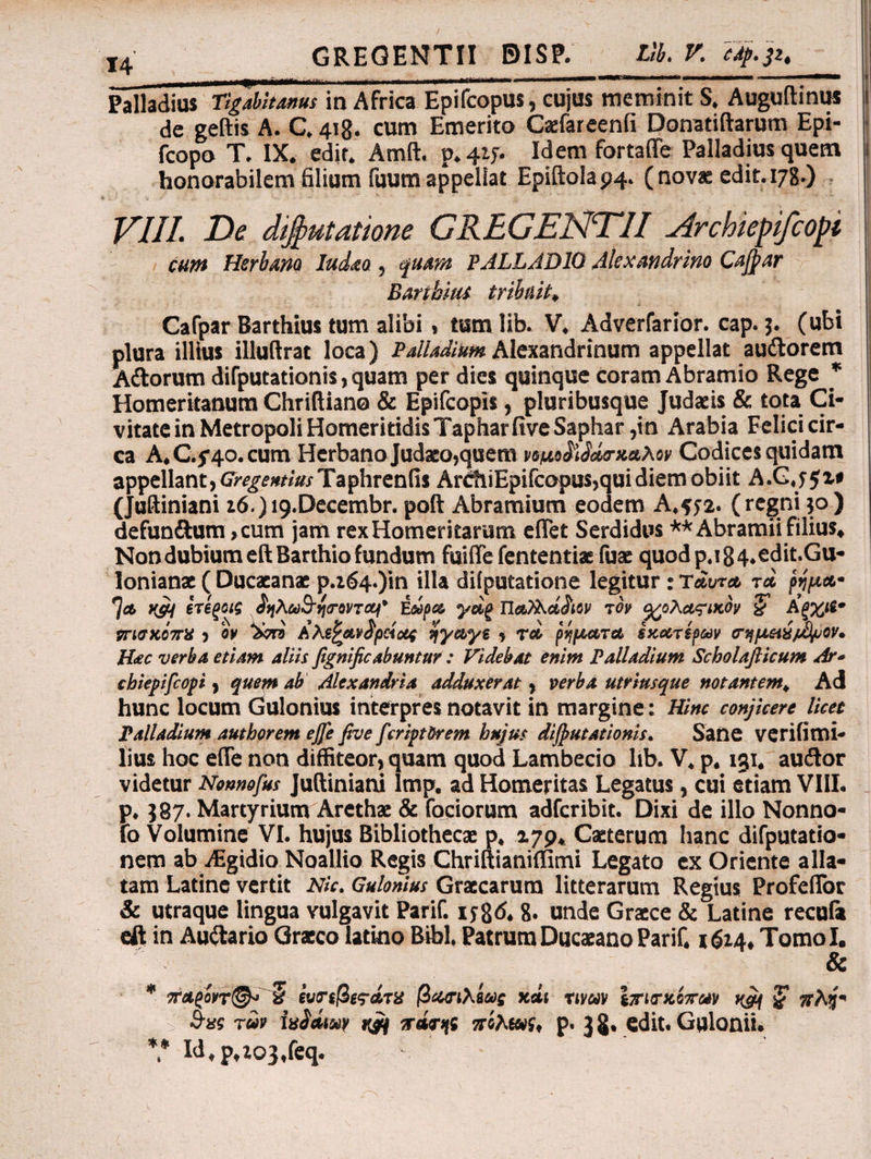 Palladius Tigabitanus m Africa Epifcopus, cujus meminit S. Augultinus i de geftis A. C. 418. cum Emerito Caefareenfi Donatiftarum Epi- fcopo T. IX. edit. Amft. p. 415. Idem fortaffe Palladius quem 1 honorabilem filium fuum appellat Epillola 94. ( novae edit. 178.) VIII. jDe difyutatione GREGENTII vIrchiepifcopi cum Herbam Iudaa, quam PALLADIO Alexandrino Cajpar Baribiui tribuit, Cafpar Barthius tum alibi, tumlib. V. Adverfarior. cap. 3. (ubi plura illius illuftrat loca) Palladium Alexandrinum appellat audorem Adorum dilputationis, quam per dies quinque coram Abramio Rege * Homerkanum Chrifliano & Epifcopis, pluribusque Judaeis & tota Ci¬ vitate in Metropoli HomeritidisTapharfiveSaphar ,in Arabia Felici cir¬ ca A.C.j^o. cum Herbano Judaeo,quem νομοδάσκαλο» Codices quidam appellant, Gregemias Taphrenfis ArdiiEpifcopus,qui diem obiit A.CjJi# (Juftiniani z6.)t9.Decembr. poli Abramium eodem A.572. (regni 30) defundum ,cum jam rexHomeritarum efiet Serdidus ** Abramii filius. Non dubium eftBarthio fundum fuifle lententi* fuae quod p.i84.edit.Gu- lonianx ( Ducacanae ρ.ζ64·)ίη illa dilputatione legitur: ταυτα τα ρίμα· Ία Ufft ετΐξοις ^ηλω^ησονται' ΐώρα γαξ Ώα)λά£αν το» q/oha?i>iby % Αξχιί* νηοκόπχ , ο» dori Αλίζανδράομ ηγαγε , τα ρήματα εκχτίρων ο-ημ&ύ/.φοί'. Hac verba etiam aliis fignificabuntur : Videbat enim Palladium Scholafticum Ar· chiepifcopi, quem ab Alexandri a adduxerat, verba utrimque notantem. Ad hunc locum Gulonius interpres notavit in margine: Hinc conjicere licet Palladium authorem ejfe five fcriptirem hujus dijputationis. Sane verifimi- lius hoc e (Te non diffiteor, quam quod Lambecio lib. V. p. 131. audor videtur Nonnofus Julliniani lmp. ad Homeritas Legatus, cui etiam VIII. p. $87. Martyrium Arethae & (ociorum adfcribit. Dixi de illo Nonno- fo Volumine VI. hujus Bibliothecae p. 179. Caeterum hanc difputatio* nem ab yEgidio Noallio Regis Chriltianiffimi Legato ex Oriente alla¬ tam Latine vertit Nk. Gulonius Graecarum litterarum Regius Profefibr & utraque lingua vulgavit Parif. ijgd. 8. unde Graece & Latine recula eft in Audario Graeco latino Bibi. Patrum Ducaeano Parif. 1614, Tomol. & * π·αςό»τ&> » ίνπβίτάτα βασιλέας χάι nmv Ιτισχόταν m ?5τλ3- S-«s τα» hiaiuv rjq irwr>[i πίλωί, p. J S· edit. Gulonii. *.* Id,p,zo3,feq.