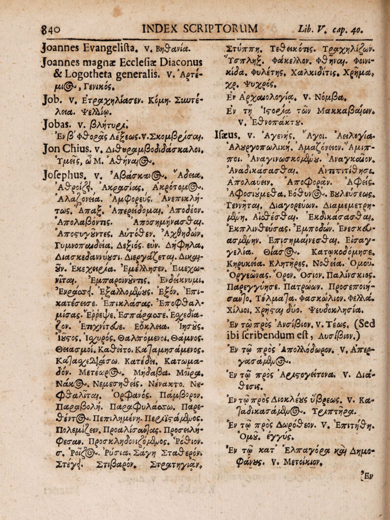 Joannes Evangelifta, v. bjjSW». Joanftes magni Eccleiiac Diaconus & Logotheta generalis, v. ’Αξτί- μι@* > Tennis, Job. V* ΈΤζβίχ^λΜ<Γζν· Κομψ 'ZlWTl· λ«<56. ΦεΤλίω, JobaS. V. βλητυ£/> 9Εν β' Φ&ο&ίς Αεξεως·ν.Έκομβρ/<ται, Jon Chius, ν* Αι&νρρμβοδιδάΓκαλοι, 'Υμάς, ω Μ. *ΑSrYivc&f^t Jofephus* ν* ’Αβάσ-κΜ&φ VAJW* ?Α&ξοίζ4· ’Ακ,ρμ,ιτίας, Αχροτψ:@ο. *Αλαζοναα. *Αμφορευς, Ανεπιχλη- τως, Απαζ, 9 Απεργό ο μου^, 'Αποδεον* 9Απολαβόντις* ’ ΑποσημψαΓ&α^* ’Αποςνγχντες, AvroSsv, ^ΑχΦηδων, Υυμνοπϋοιδάα, Αέριός* ευν. Αηφηλα, Αιασχεδαννυ&τι. Αιεργαζετομ. Αι*^- 3ν. ’Εκεχζίρ/α. ^ΕμίΤλητεν, ’Ειαεχω.* ητοΜ. ^Εμπαραινχντες, ’Ένδοίκνυμι* *Ει/£μο&<(* ΕξαΤλο^ό^ς* %Ε$όν, Έπι- χατε<τ&<τε. ’ΕπικλάσΌζ· ^ΕποψΆαΑ* μ ίο-ας. ^Ερρζφε, 'Ε<τπάρρ otsJe%εδία- I\ον. ΕτΈχνίτόύε. ΕΰκΑπα. Ίητχς* 'ΐχϊοζ* ’ι<χυρίς, Θαλπόμενοι, Θαμνός· θ&αοτμοίί Κα&οϊτο. Κα]αμητ άμενος» Κα}α%ζ%1&Γω. Κατεδει. Κατωμα- δον· Μετεωρ@*, Μηδαβα, Μοίρβ, fJeue©** Νεμετη&είς, Νεναχτο. Ν&- φΆαλιτο^, ’ Ορφανός. Τΐάμβοξορ* Τίαρββολη. Ώαρμφυλαοχαχ. Πάρε* !υ$ντ@^> Ιίεπιλημενψ Πεg/fed/jS^os· ΏοΑεμίζμν, Προαλίτο^ας. Ώροσ-αλη· φεσΊΜ, ΠροσκΑηδονιζό/^νος, Ίίί&ιον. er♦ νοΊφ^. ’ρύοτια. Σαγη Στα&ερόν» ΣτίγΙ Στ ιβαρον* Στζμτηγιαν* Στύππη, Τε&αχίτες· Ίρμχηλίζων. ''YtrnAqfc. Φοίκ,εϊλον. Φ^ψο^. Φοινι- χίδα, Φυλετης, Χαλκιδίτις* Χρήμα* Χζ* Φυχρος, Εν Αρχονολογία, V. Νομβα. Εν τνι ‘ΐς-ορ/a των MaxxajSajan V. ’εθ’νοπακτχ. Ifaeus, ν. Αγενές, ν Ayoi. *A&iAoyia· *ΑΑχργοπωλικη,' Αμαζίν&ον.*' Αμιπ- 7Γ0ΐ. ’Αναγινω<Γ%ΰμ8μχ. 1AvayKcuov* 5'λναδικαιτασ'3'cq^ Ανπτιτί&η&ι. Απολαυ&ν, *Αποφοραν. *Αφ&ς» ^Αφοσ-ιδμε&α, Βό&υνζ&μ, Βαλενοτεως, TevvqTCif, Αιαγορεύων* Αιαμεμ,ετςη· Ai&er&af. ’εκ&κα<ΓΑ&&04* *Εχπλιν&εύ<τας* ’Εμποδων. *Evsrx&m ucrjofyvtp/. 'Επι<Γ*ιμα\νεξτ$Όΐ, E 1<ταγ· γελία. &ία(τ(&>+ Κατωκοδόμη<Γ&+ Κηξυκ&α. Κλητήρες, No&eia. Ομου· 'Οξγεωνας, νΟξον, Οτιον, ΠλΑίνα-κιες. Παξεγγνηνε. Ώατξωων. Προνεττοιη- &(μ]ο, τέλματα* Φασχώλιον. ΦεΤΑοί, χίλιοι, Χξης-aj £άο. Φεν^οχλησία. 9Εν τω προς ’ΑνσΊβιον, ν. Ύεως, (Sed ibi feribendum eft, Λυο-ίβιον.) *Εν τω προς * Απολλόδωρον, V, £περ· γ·α<τά/^υ@^· ’Έν τω προς Αζ/^oyeitova* V. Aid* Sire. ’Εν τω προς Αιοκλεχς ύβρεως, ν. κα* ^αδιχατά/Μμ®*· Υ&πτηρμ. ΐν τω πρός Δωρόθεον· V, Επιτη&η· *Ομχ, εγγύς♦ 3Εν τω κατ *£λπαγόρμ Αημδ* φάν&ς· V» Μετοίκψ*