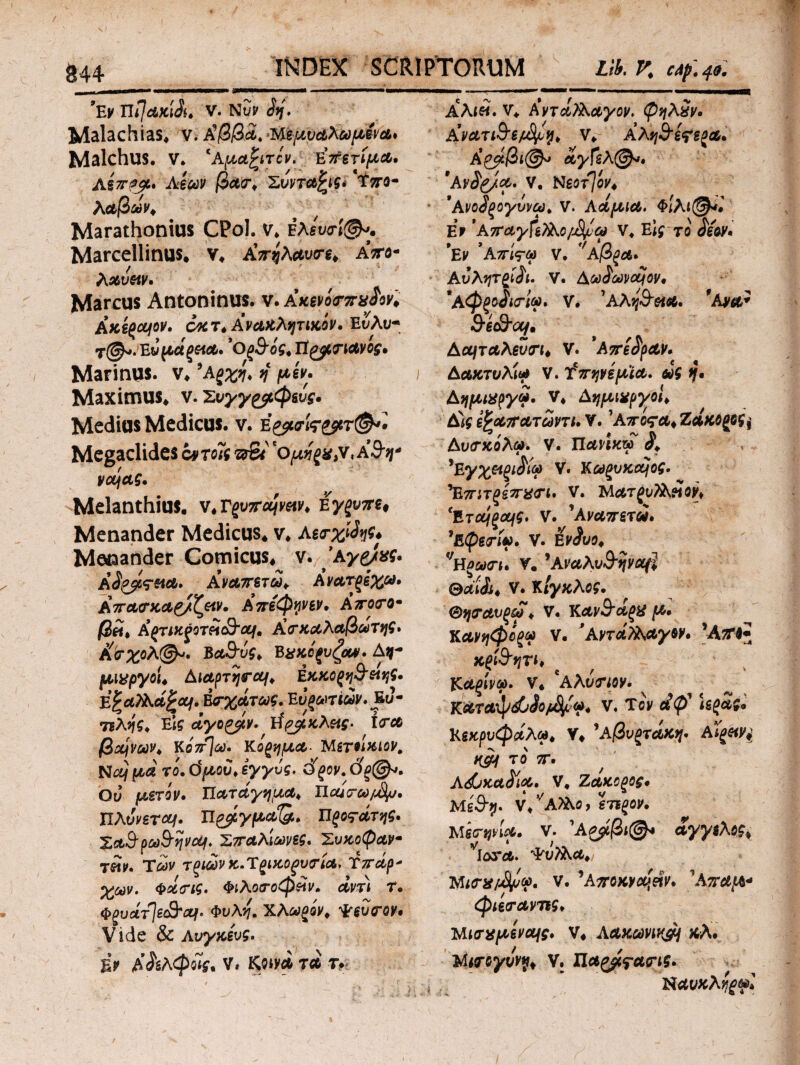 844· INDEX SCRIPTORUM Lib. V. af.4». *Ev UiJdKiSu V. Nuf ώη, Malachias* v. A’j3j32. Ήψυάλωμενα· Malchus. V* ‘Aμαστόν. Επετίμα. Μπφρ* λέων βασ* Σύνταξις* ΐπο- λαβών* Marathonius CPol. ν. Ελευσί®** Marcellinus. ν* Α’.πηλαυσε* aVo- λαυαν. Marcus Antoninus. ν.Ακενοτπχίον* Ακεςομον. 6κτ* Αναβλητικόν· Et/λιι- Ενμάξ&α· 'θ(&ίς* Τί^μτιανος, Marinus, ν. ’λξχη* ή μεν. Maximus* ν.Συγγραφείς· Medius Medicus, ν. eρμσίςρα7^· Megadides ί^τοϊς όΒϊ ομηζχ,ν,Α&η* voijag. Melanthius. ν.Γpv7rajwv* e γξυττε, Menander Medicus, ν. λεσχών* Menander Comicus* v. *Αγρ/χς· A ώρβς-sta. Αναπετώ* Ανατρέχω. Απασκαρ/ζ&ν. Απεφθε?, Αποσο· βώ* &(πικςοτώ<&ουΐ' Κσκαλαβωτης* Κσχολ<&. Βα&υς* ΒχκίξυζαΜ. Δ$- μιχργοι* Αιαρτησομ* Εκκοξη&είης· E^aTKajrajf. Εσχάτως. Ευρωτιων. Ευ- τελης. Ειί άγο&ίν. }$ρβκλ&ς· ίσα βομνων* Κ07τ\ω. κίνημα- ΤΑετάκιον, Νομμά το. ό μου* εγγύς. άρον. 0ξ@*. Ου μετόν. Πατάγημα* ΙΙοάσω/^υ. ΤΙλύνεται. ϊΐ£#γμαΊ&» ΪΙρο^άτης* Σα^ρω^ψομ. Στταλιωνες. Συκοφαν· τών. Των τριώνκ.Ύρικοξυσία, Τσάρ* χων. φάσις. Φιλοσοφώ ν. άντ) Τ· Φρυάτ]ε^Όμ. Φυλή, Χλωμόν* Φευσον· Vide & λυγκευς. iv Α&λφοίς* ν* Κοινά τα τ. Αλιώ. ν* Αντάλλαγον. ψηλών. Ανατι&εμΟ^η* V* Αλη&έ<?ερα· Κρμβι@^ άγΓελ©ν. *Αν$ρ/α. V. ΝεοτΙον* *Ανοώξογυνω* V. λάμια. Φιλί©** Er ΑτταγΓελλο/^υω V* Εις το άεον· *Εν ’λπί<?ω V. ''Αβρά· Αυλητξίώι. V. Αωάωνομον, *Αφξοίισιω. ν. 'λλη&αα· fAy&* Αομταλενσι* V. 'Απε^ραν* Αακτνλίω V. tVjγνέμϊα. ως η· Αημιαργά. V* Αημιχργοι* έώς ίζαπατωντι. V. Αποςα* Ζάκορος^ Αυσκόλω. V. ΠΛί'ίκω λ , 5Ey^«^iiV V. Κωξυκομος. 'Επιτξίπασι· V. Μ&τ^ι/λΝίΐβρ» ‘Έ,τομρομς. V. ’Α^πετώ. ^(pgj·^. V. νΗξατκ V. ’Αναλυ&ηναιϊ Θ^ώϋ* V. ΚΙγκλος. Θησανξω* V. Ka^S”α£# Κανηφόρα ν. ' ΑντάΤλαγον· Άτ9 *6&ιτ· 1. e , φαρίνα. ν* Αλυσιον. Καταφώίο^α, ν. Τον άφ \εράς* Κεκρυφάλω* V* 'λβυρτάκψ ΑΪρ&ν} Κ&{ το π· λάνκα^α. V. Ζακοξος· ΜεΒ-η. v/a)λο> εΎΈξον. Μειτηνία· ν. \Αξμβι@* άγγελος* νΙοτα. Φύλλα*, Νισχι&μω. V. ’A^rflx^(5tfaV. ’Απαμ* φιεσανπς. Μισχμενομς. V* λακωνική *λ· Μισογννγ* V. ΧΙα^γασις. Καυκλ^ψΙ Γ·1