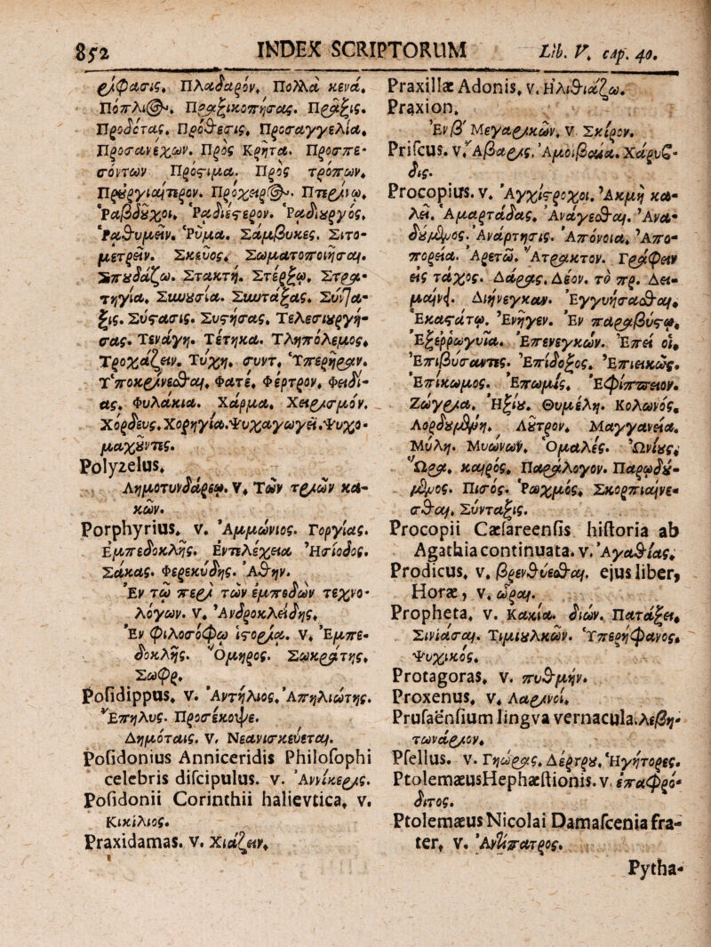 Ζ/φαης, Τϊλαδαξίν, Πο?λά κενά, ΙΙοπλι@*, π?βξικοπψας, Πρμξις, Πξοδοτας, ϋοί&ετις, Ώξοταγγελία, Πξοο-α,νεχων, Π^ίί Κζητα, Πξοτπε· πόντων Προτιμά. Π ξος τροπών, ΤΙξύξγιοοιτίξον, Πξοχεΐξ(&*· Πτίξ/νω, *Ραβδχχοι, 'Ραδιετεζον. 'Ραδιχξγός, 'Ρα&υμείν, *Ρυμα, Σαμβυκες, Σίτο· μετξέιν. Σκεύος, Σωματοποίητομ, ’Σπαδαζω, Στακτή» Στεζξω, Στρμ· τηγία, Συυυχπία, Συυυτάξας, Συφα· ξις, Συταπις. Συςηπας, ΤελεσΊχξγη· πας, Τενάγη, Τέτηκα, Τληπόλεμος* Τξοχάζειν, Τύχη, πυντ, ‘T7ΓΒ(>η£ρν, Τ'ποκ&νε&αι. Φάτε, φέρτζον, Φ«^/- ας. Φυλάκιά, χάρμα, Χειρ/πμον, χόζ^ευς, Χοξηγια,Ψυχαγωγεί,Ψυχο - μαχ&νπς, Polyzelus* Αημοτυνδαξε», V* Των τζ/ών κα¬ κών, Porphyrius* ν. ’Αμμώνιος, Γοργίας, Εμπεδοκλής, Εντελέχεια ’Ησίοδος, Σακας, Φεςεκυδης, 'Α&ην. *Εν τω περ/ των ίμπεδών τεχνο* λόγων, ν, ’Ανδξοκλάδης, *Εν φιλοποφω Wop/a, ν* ’Εμπε· δοκλης, 'Ομηξος. Σωκ^β, της, Σω<Ρ{, PofidippUS* V. 9 Αντήλιος,9 Απηλιωτης, ν£πηλυς. Τίζοπέκοφε, Αημόταις. ν, Νεανιπκεύετομ, PoGdonius Anniceridis Philofophi celebris difcipulus. ν. 'ΑννΙκερ/ς, Pofidonii Corinthii halievtica* v. Κικίλιος, Praxidamas. v. Χιάζμν, Praxillac Adonis* ν. ηλ βιάζω. Praxion* Μεγαζ/κων, V. Σμίξον, PriiCUS. ν?Αβα£/ς, 'Αμοιβαία, χά^υζ* δις. Pro copius, v* ’ΑγχΙτ ζοχοί.** Ακμή κα· λει, Αμαξτάδας, Avaye&af, ' Ανα· δχ/άϊμος. Αναρτητις. Απόνοια, 'Απο* ποξζία. Αξετω, νΑτ^μκτον. Γόμφον άις τάχος. Αα^μς, Αεον, το π(>. Δ«- μεμν{, Αιψεγκαν, 'Εγγυηπα&ομ* Εκαςάτω, 'Ενηγεν, 9Εν παραβύτα* Έζερρωγυια. Επενεγκων. 'Επεί οιΦ *Επιβυπαντις, 'Επίδοξος, 'Επιεικώς, *ΕπιΚωμος, ’ΕπωμΙς, ’Εφίπζυειον, Ζωγρ/α, Ηξίχ. Θυμέλη, Κολώνός, ΑόρδχρΒρη, Αχτςον, Μαγγανεία» Μύλη, ΜνωνωΫ, *Ομαλές» 'ΤΙνίας^ Ωρμ, κοίΐξός, Παράλογον» Παξωδύ· μ^υος, Πκτίς, 'Ρωχμίς, Σκορπάνε* π&ομ, Σύνταξις, Procopii CaefareenGs hiftoria ab Agathia continuata. v. 'a γα&Ιας, Prodicus* v* figevSve&ccf, ejus liberi Horae, v*ώξομ. Propheta* v. Κακία, διών. Πατάξει# Σινιασ-ocf, Τιμιχλκών, βχπερήφανος* Ψυχικός, Protagoras* ν. πυγμήν, ProxenUS* V* Ααρ/νοί, Prufaenfium lingva vernacula.Ae/V τωνάρ/oy, Pfellus. v. Τηω^μς, Αεξτξχ, 'Ηγητοξες, PtolemaeusHephacftionis. ν. επαφξό* διτος, Ptolemaeus Nicolai Damafceniafra- tert v. *Aνΐίπατξος, Pytha -