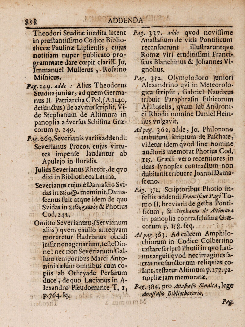 gyg ADDENDA Theodori Studitac inedita latent in praeftantiffimo Codice Biblio¬ thecae Paulinse Lipiieniis, cujus notitiam nuper publicato pro¬ grammate dare coepit clarifT. Jo, Immanuel Mullerus , * Rofvino Mifnicus. Pag. 249. adde : Alius Theodorus Studita junior 5 ad quem Germa¬ nus II. Patriarcha CPol,(A.U4Q, defun&us) de azymisfcripfit, Vi¬ de Stephanum de Altimura in panoplia adverfus Schifma Grae¬ corum p, 249, Pag. id9#Severianis variis addendi: Severianus Procos, cujus virtu¬ tes impenfe laudantur ab Apulejo in floridis. Julius Severianus Rhetbr,de qvo dixi in Bibliotheca Latina, Severianus cujus eOamafcio Svi- das in meminit,Dama- fcenus fuit atque idem de quo Svidas in ζφηζ/Μος & Photius Cod, 242, Omitto Severianum,(Servianum aliis) qvem paullo ahtecjvam moreretur Hadrianus occidi juffit nonagenarium,tefteDio- ne: nec non Severianum Gal¬ lum temporibus Marci Anto¬ nini caefum Omnibus cum co¬ piis ab Othryade Perfarum duce , de quo Lucianus in A- lexandro Pieudomante Tt if p.7^4.% Pag. 357. adde qvod novitfime Anaftafium de vitis Pontificum recenfuerunt illuftraruntqve Romae viri eruditiflimi Franci*· fcus Blanchinus & Johannes Vi- gnolius, Pag. Oiympiodoro juniori Alexandrino qvi in Meteorolo- gica fcripfit, Gabriel Naudaeui tribuit Paraphraiin Ethicorum Aliftotelis, qvam fub Androni- ci Rhodii nomine DanielHein- fius vulgavit, Adpag. 362, adde, Jo. Philopono tributum fcriptum de Pafchate? videtur idem qvod fine nomine audtoris memorat Photius Cod, 115·. Graeci verorecentiores in duas fynopfes contraituro non dubitanit tribuere Joanni Dama- fceno. Pag. 371, Scriptoribus Photio in- feftis addendiFrancifcusPagiTo* mo II, breviarii de geftis Ponti¬ ficum , & Stephaniis de Altimura in panoplia contrafchifma Grae¬ corum p, l)~g. feq, Adpag.363. Ad calcem Amphilo¬ chiorum in Codice Golbertino exftare fcriptu Photii in qvo Lati¬ nos arguit qvod nec imagines fa- cras nec fandtorum reliqvias co¬ lant, teftatur Altimura p. 177, pa- nppliac jam memoratae, Pag. 384. pro Αηαβαβο Sinaita, lege βηαβαβο Bibllothecario^ / j /