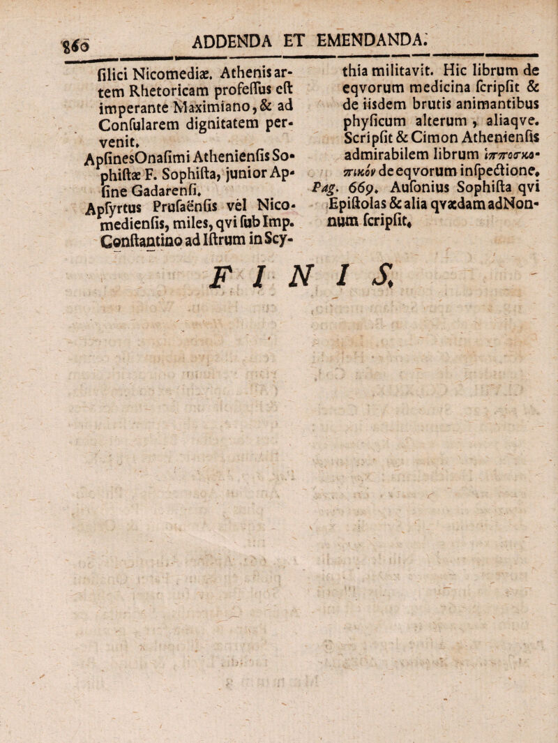 Jl ADDENDA ET EMENDANDA. filici Nicomediae. Athenisar- thia militavit. Hic librum de tem Rhetoricam profeflus eft eqvorum medicina fcripfit & imperante Maximiano,& ad de iisdem brutis animantibus Confularem dignitatem per- phyficum alterum , aliaqve. Scripfit & Cimon Athenienfis admirabilem librum ijrjremce- sn κί» de eqvorum infpedtione, Pag. 669. Aufonius Sophifta qvi Epiftolas & alia qvatdam adNon* medienfis, miles, qvi fub Imp. nura fcripfit, Conftantino ad Iftrum in Scy- vemt. ApfinesOnafimi Athenienfis So phiftae F. Sophifta, junior Ap fine Gadarenfi. s Prufaenfis vel Nico :\ INIS r ' 0. ;' ·■ - ’ : · 'y, . ··' Ψ ·· ϊ·ί ’ t? f N ■ . - ; ■ >. ' t *