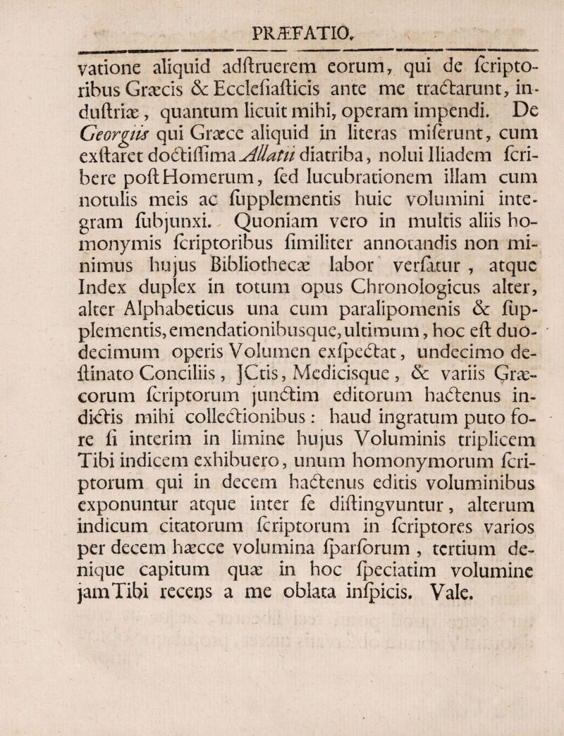 PR/EFATIO, Λ vatione aliquid adftruerem eorum, qui de icripto- ribus Graecis & Eccleiiafticis ante me tradlarunt, in- duftriae, quantum licuit mihi, operam impendi. De Georgiis qui Grarce aliquid in literas miierunt, cum exftaret dodbiiTima Allatu diatriba, nolui Iliadem fcri- bere poilHomerum, ied lucubrationem illam cum notulis meis ac iiipplementis huic volumini inte¬ gram iubjunxi. Quoniam vero in multis aliis ho¬ monymis icriptoribus fimiliter annotandis non mi¬ nimus hujus Bibliothecas labor veriatur , atque Index duplex in totum opus Ghronologicus alter, alter Alphabeticus una cum paralipomenis & iiip¬ plementis, emendationibusque,ultimum, hoc eft duo¬ decimum operis Volumen exipeCtat, undecimo de- ilinato Conciliis, ]Ctis, Medicisque , <3c variis Grae¬ corum icriptorum jundtim editorum hadtenus in¬ diciis mihi collectionibus: haud ingratum puto fo¬ re ii interim in limine hujus Voluminis triplicem Tibi indicem exhibuero, unum homonymorum icri¬ ptorum qui in decem hadtenus editis voluminibus exponuntur atque inter ie diftingvuntur, alterum indicum citatorum icriptorum in fcriptores varios per decem hascce volumina ipariorum , tertium de¬ nique capitum quae in hoc ipeciatim volumine jam Tibi recens a me oblata inipicis. Vale.