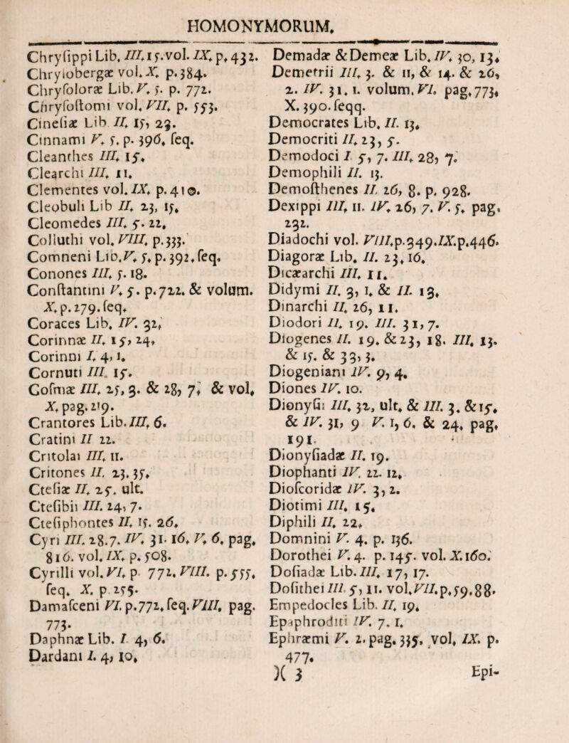 Chryfippi Lib. 7/41 y.vol. /X. p, 432. Chryiobergae voi.X. p.384. Chryfolorae Lib. V, l· p. 771. Cnryibltomi vol, FU, p. 55*3. Cineiiae Lib II, ly, 23. Cinnami V, y. p. 39(5. feq. Cleanthes //4 17, Clearcbi //4 iu Clementes vol./X> p. 410. Cleobuh Lib /4 23, iy. Cleomedes III, 7. 22. Colluthi vol. VIII, p.333. Comneni Lib,/4 y. p. 392,feq, Conones III, y. 18· Conftannni 4, 7. p.722. & volum. Xp.z79.feq> Coraces Lib. IV% 32. Corinnae II, 17, 24. Corinm 4 4> 4 Cornuti //4 17. Cofmae //4 xy, 3. & *8> 7t & vol, Xp2g.2?9. Crantores Lib.III, 6· Cratim II 12. Critolai III, 11. Critone* II. 23.37. Ctefiae II, 27. ult. Ctefibii //4 14* 7· Ctefiphontes /4 iy« 2(5. Cyri /7418.7* ^ 31· ^ ^ ^ pag* 816. vol. IX, p* yo8. Cyrilli vol. VI, p 772. VIII. p.yyy. feq. X. p 2^5. Damafceni /7. p.772. feq./Y//, pag. 773· Daphnae Lib. I 4, 6. Dardani 4 4, χο, Demadae &Demeae Lib. IV, 30,13, Demetrii III, 3, & 11, & 14. & ιό* 2. IV. 31.1. volum./7. pag. 773* X. 39<o.feqq. Democrates Lib. II 13. Democriti /4 23, 7. Demodoci 7 7, 7. III, 285 7. Demophili /4 13. Demofthenes II 26, g. p. 928. Dexippi III, II. IV, 26, 7. V; y. pag, 232. Diadochi vol. /7/7^.349.ZX.p.446. Diagorae Lib. /4 23. ιό. Dicaearchi 7/4 Ii. Didymi 77. 3, I. & 74 13. Dinarchi 77. 26, 11, Diodori II 19. 777. 31,7. Diogenes/4 19. &2j, 18. 77/. 13. & iy. & 33? 3. Diogeniam IV. 9, 4, Diones IV. 10. DionyGi 7/7.32, ult. & i/4 3. &17. & IV. 31, 9 Γ. i, ό, & 24. pag, 191. Dionyfiadae 74 19. Diophanti IV, 22.12. Diofcoridae //4 3, 2. Diotimi 7//, 15, Diphili 77. 22* Domnini /4 4. p. 136. Dorothei X 4. p. 147. vol. X.160. Doiiadae Lib. 7/7. 17, 17. 'v Doiithei III 7, n. vol.774p.y9.8g. Empedocles Lib. 77. 19. Epaphroditi IV. 7. r. Ephraemi V. z. pag. 337. vol. /X p. 477· X 3 Epi-