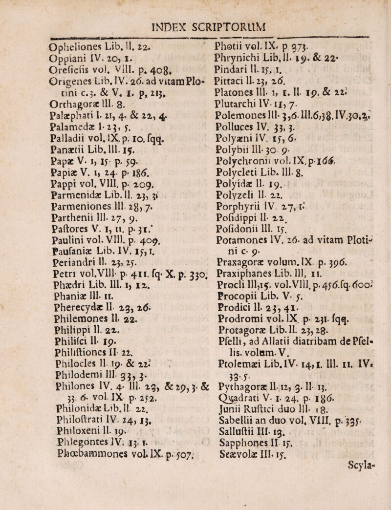 ... ... — ~ Opheliones Lib* H* 22. Oppiani IV. zo, i. Ore (i e iis vo!* VllL p* 408* Origenes Lib.IV. 2d. ad vitam Pio* trni c.3. & V4 i. p, 213* Orthagorac 111. 8. Palaephati I. zi, 4. & 22, 4. Palamedae I* 23, y. Palladii vol4 IX. p. 10. fqq» Panaetii Lib* 111.15. Papae V. 1, iy p. ^9. Papiae V. 1, 24. p· i8<£ Pappi vol4 Vlll. p. 209. Parmenidae Lib. 11. 2^ 31 Parmeniones 111.28,7. Parthenii 111. 27, 9. Paftores V. i, 11. p. 31/ paulini vol. VUL p. 409. Paufaniae Lib. IV. iy, i. Periandri 11. 23, zy. Petri vol.Vlll· p. 411. fq« X p. 230, Phaedri Lib. 111. i, 12. Phaniae 111* it. Pherecydae 11 23,16* Philemones 11. 22. Philippi 11. 22. Philifci 11· 19. Phihftiones II zz. Philocles 11.19. & zz* Philodemi lll· 33, 3. Philones IV. 4. 111. 23, & 29,3. & 33 6- vol IX p. 252. Philonidae Lib* 11. 22. Philoftrati IV. 24,13* Philoxeni 11. 19. Phlegontes IV. 13.1. Pfecebammon.es vol. IX. p. 507* Photii vol. IX» p 373, Phrynichi Lib411* 19. & 22e Pindari 11. iy* 1. Pittaci 11.23, 26. Platones 111· 1, c, II. 19. & n* Plutarchi IV- ιχ5 y. Polemones 111· 3,6- III.&38. IV.30^ Polluces IV. 33,3. Polyaeni IV, ty, 6- Polybii 111· 30 9· Polychronn νο1.ΙΧ.ρ·ιέ& Polycleti Lib. 111. Polyidae 11- 19. Polyzeli 11 22. Porphyrii IV. 27, b Pofidippi il· 22. Foiidonii lll iy. Potamones IV. 16· ad vitam Ploti- ni c* 9· Praxagorae volum.lX. p. 396. PraxiphanesLib.lll, 11. Procli 111,15. voLVlil,p.4y<5.fq<doo? Procopii Lib. V· y. Prodici 11. 23,41* Prodromi vol. IX. p· 231. fqq. Protagorae Lib. 11. 23,28- Pfelli, ad Allatii diatribam dePfel· lis. volam· V. Ptolemaei Lib. IV-14,1. lll. n. IV« K-S’ Pythagorae 11 12, 3.11· 13. Quadrati V. 1. 24. p· ig(5. Junii Ruftici duo lll· i 8. Sabellii an duo vol* VIII. p. 331* Salluftii III· 13* . Sapphones II iy, Scaevolae Ili· iy. Scyla- \