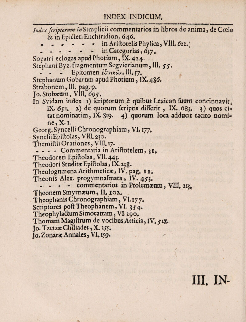 Index fcriptorum /«Simplicii commentarios in libros de anima? deCcdo & in Epicteti Enchiridion, 646* in AriftotelisPhyfica, VIII. 6iu) - - - - - - in Categorias, 637* Sopatri eclogas apud Photium, IX. 424. Stephani Byz. fragmentum Segvierianum 7111. ff. - - - Epitomen εθνικών1111* 57* StephanumGobarnm apud Photium, IX. 486. > Strabonem, 111. pag. 9. Jo.Stobaeum, VIII* tfpy. In Svidam index 1) fcriptorum e quibus Lexicon fuum concinnavit^ IX, 65i* z) de quorum fcriptis differit, IX. 68$* 3) quos ci¬ tat nominarim? IX. 819· 4) quorum loca adducit tacito nomi¬ ne , X· 1* Georg.Syncelli Chronographiam, VI. 177. SynditEpiftolas, VHI.230. Themiftii Orationes, Vlll* 17. • . . - Commentaria in Ariftotelem, 31* Theodoreti Epiftolas, Vll.443. Theodori Studitae Epiftolas, IX. 238· Theologumena Arithmeticae, IV, pag* ir. Theonis Alex, progymnafmata , IV. 45-3. - - - - commentarios in Ptolemaeum, VIII* 213* Theonem Smyrnaeum, II* iqz* Theophanis Chronographiam, VI. ly ye Scriptores poftTheophanem, VI. 35-4. Theophyladum Simocattam, VI290* Thomam Magiftrum de vocibus Atticis, IV* jzg. ]o. Tzetzae Chiliades, X* zsu Jo, Zonarac Annales, VI* 1J9.  v · ■ ( ■ III, IN- / fv