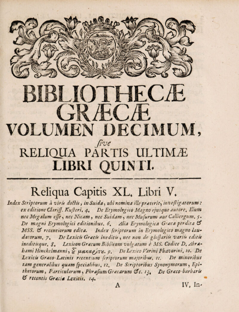 BIBLIOTHECAE G-/1-CAE _ VOLUMEN DECIMUM, froe RELIQUA PARTIS ULTIMA LIBRI QUINTI. Reliqua Capitis XL, Libri V. Index Scriptorum A viris doftis, inSuida? ubi nomina iUe praterit^ inveflig at orum : ex editione Clarifl. Kufleri, 4, De Etymologico Magno ejus que a ut ore. Illum nec Megalum e fle <, nec Nicam , nec Suidam, nec Mu furum aut Calliergum, j» De magni Etymologici editionibus. 6, Alia Etymologica Gy<eca perdita & MSS. & recentiorum edita. Index fcriptorum in Etymologico magno lau¬ datorum, 7, De Lexicu Gr<ecis inediti* , nec non de gluflariis variis editis ineditis que, 8, Lexicon Graecum Biblkttm vulgatum e MS. Codice Dt Abra- hami Hinckclmanni, % μΛκαρ/.τχ» p, De Lcxico Larini Phavorini, 10. De Lexicis Gr<eco Latinis recentium flriptorum majoribus, //. De minoribus tam generalibus quam fpeciahbui, iz, De Scriptoribus Synonymorum, Epi¬ thetorum y Particularum, PbrafiumGracarum tfc, ij# De Gr^co barbaria & recentis Grtci* Lexicis. 14* A IV, In-