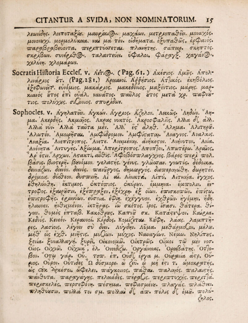 Λεωνιδης· λειποτα^ίχ. μαυρ/χι@^. μ,αχάων. μετρ/οπα&ειν. μονάχος· μονονχχί. μ,οξμολυκεια. vou μα τον. οιδήματα. ο^υπα&ώς* όξφανος* τσαρμβρμβευοντα· τσερ/πτύοσετοΗ. πλανήτης. σάπεις· σκητττος. σκρ/βων. συνεργ.Β'©^. ταλαντευει· ύφαλοι* φαρμγ£. χαγαν^· χελυνη. χλομαξων. SocratisHiftoria Ecclef, ν* Αέτι©». (Pag. 6ι·) Ακεσιος. Αμ3ς· Απολ· λινάρ/ος έτ· (Pag. 2 81.) Αξειανοί. Αξξησιος· Αττικός, εκηβίλιος. ε^εφωνίίΤ. ευνόμιος. μακάρ/ος. μακεδονιος. μαζόντιος· μαξης. μαξ- χιανός χτος επ\ ουάΛ, ναυάτος· τσαυλος χτος μετά χς. τσαφνχ* τιος. πτολνχ&ς· σιζίννιος. σπυρ/,δων. Sophocles. V. Αγηλατειν. Αγχών. Αγρ/ος· Α ζήλον. ’Αεικως· 'Αηδών. νΑη- μα· ’Ακερδής· 'Ακμαίος. 'f Αχξας νυκτός. ’Αχροσ ψαλείς. νΑλλα J\j οί?λ. ’Αϊλα νύν· ’Α?λα τούτα μεν. ’Α?λ’ eV αλη9~. νΑλημα· ’αλιτηξίί· 'Αλωτον. ’ΑμοίξησΟΑ· ’Αμφίδξομον· ' Αμφίςατομ· ν ΑναγνοςΑ Αναλκις. ' Ανα^ία· ’Ανεπίτξοπος. νΑνετε, ’λνειμεvaj. ανηκετον. ' Ανηνυτ ον* ‘Ανία. *Ανόνητα Avrt/yes.'Αξίωμα.’απερ/τξοπος'/ Απο7τ\ον*' Απωτεξω.9Αξοάος* ’λζ εςινί'Αξχων. ' Ατακτ'ι* αν&ϊς. *Αφοβόστσλαγχνος. βάρος τσερ). τσολ. βά(τις· βιοτερη· βάνομον, γελαςης. γενυς. γλωοτοα. γνωτίς. δεδοικα· δεννάζων. δεινόν, δεινός, τχτανχξγος* δημιχργος. διετπερεμωΒ'η. δωρητίν. δ&μοις. δύ&Έον. δύστηνη· Αί οι. Αίνικτά* Αιπύ* AiTvaja. εγχος. ε&ηλυνΖη· εκτιμος. οκτοτηος. οκύρχν. έμμηνα· εμτσολιν· εν- τροψος. ε^οοιρ&σιν· ε^εττρμ^εν* όζεχρη· οίων. ετσισ κότσων· ετσίςω* ετσιτροφης· ερ/ννυων. ευσοια. εψίη. εχέγγυον, εχ&ρων· ηγόμην· η δη. ηλαυνεν. ην&ιςριενον. ικτηρμς. Ιω σκότος, ιρος. ΐσασι. Πάτερα. £h- γειν· &υμος επταβ. Κακό&ξχς* Καπνχ σκ. Κατάτεφον* Καίρ/α* Κεδνος. Κενεόν· Κεραυνοί, Κεξδος, Κομίζεται. Κχψη. λάας. λαμπτή¬ ρες· λασίοις· λεγειν συ δειν. Αυγδην· Λύμα· με§άρμκ(ζον* μελχ, μηί¥ οις εχ&· μνηςις· μύθων· μυχός· Ναυαγίων. Νέμω. Νηλίπχς, £ενία· Συναλλαγή· Ρυξϊί· Οικονομώ· Οίκτρως* ΟΙμοι τω μεν νοσ· Ο\ος· Οιχνω* Οιχωκ , ολ. *Ονειδίζω. ’οργάνειοος* *Ορειβάτης. νΟτ]ο- βον· Ο τω γάρ* Ου. τοτσ. επ* ΟϋΛ έργα μ. Ουρανία άςρ· Ου· ^0^. Ουρον· Ουτιοες Ω όυσμορε. ω (ευ· ω μη ετι Τ· ωμοχρμτης· ως ano Άξχεσοι· ωφελεν* τσαγκοινος* Tra&ou. τσάλογός, τσαλαιςης. Έτοίν&υτα. τταρμγάγης. πελειάδες. Το'ερμ(ζις. τσερ/τστυχής. τσερ/φα. πτεργ,σκελες* πτερσεψο νη· τσεσημα· τσεφασμενζ· τσλαγάς. τσλά&ειν· Έτληίδυχσιν, τσοϊλα τοι σμ. τσοΤλοά δ'Ί ατσ· πόλις J[ ομχ· ντολυ-