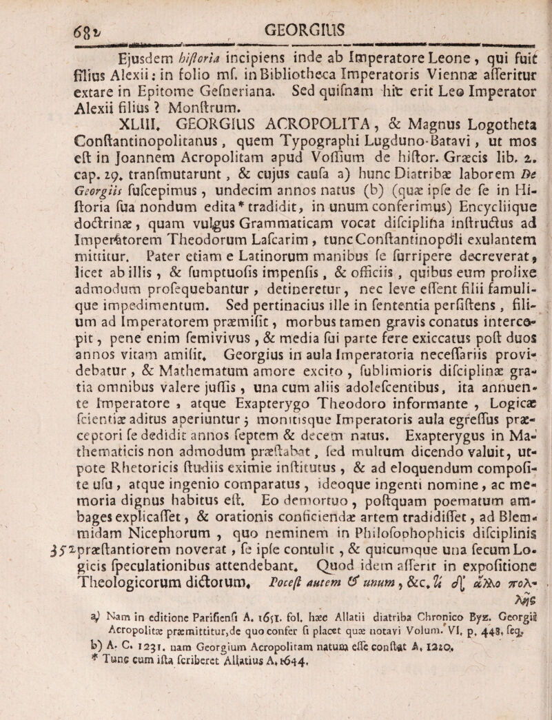 GEO RG IUS Ejusdem hiftoria incipiens inde ab Imperatore Leone, qui fuit filius Alexii.* in folio mf. in Bibliotheca Imperatoris Viennae affieritur extare in Epitome Gefneriana. Sed quifnam hit erit Leo Imperator Alexii filius ? Monftrum. XLUI* GEORG1US ACROPOLITA, & Magnus Logotheta Condantinopolitanus, quem Typographi Lugduno-Batavi, ut mos eft in joannem Acropolitam apud Voffium de hidor. Graecis lib, ±, cap. 19* tranfmutarunt, & cujus caofa a) hunc Diatribae laborem Be Georgiis fufcepimus, undecim annos natus (b) (quae ipfe de fe in Hi¬ ftoria fua nondum edita * tradidit > in unum conferimus) Encyciiique dodlrinse , quam vulgus Grammaticam vocat difcipliha indrudus ad Imperatorem Theodorum Lafcarim , tuncConftantinopdli exulantem mittitur* Pater etiam e Latinorum manibus fe fqrripere decreverat , licet ab illis, & fumptuofis impenfis, & officiis, quibus eum prolixe admodum profequebantur , detineretur, nec leve effient filii famuli¬ que impedimentum. Sed pertinacius ille in fententia perfidens, fili¬ um ad imperatorem praemifit, morbus tamen gravis conatus interce¬ pit , pene enim femivivus , & media fui parte fere exiccatus poft duos annos vitam amiiir* Georgius in aula Imperatoria neceffiariis provi¬ debatur , & Mathematum amore excito , fublimioris difciplinae gra¬ tia omnibus valere juffiis, una cum aliis adolefcentibus, ita annuen¬ te imperatore * atque Exapterygo Theodoro informante , Logicae fcientiae aditus aperiuntur 5 momtisque Imperatoris aula egreffus prae¬ ceptori fe dedidit annos feptem & decem natus. Exapterygus in Ma¬ thematicis non admodum praedabat, ied multum dicendo valuit, ut- pote Rhetoricis dudiis eximie inditutus, & ad eloquendum compofi- teufu, atque ingenio comparatus, ideoque ingenti nomine, ac me¬ moria dignus habitus eft* Eo demortuo , poftquam poematum am¬ bages explicaffiet , & orationis conficiendae artem tradidiffet, ad Blem* midam Nicephorum , quo neminem in PhilofoDhophicis difciplinis jyxpraedantiorem noverat, fe ipfe contuht, & quicumque una fecum Lo- gicis fpeculationibus attendebant* Quod idem affienr in expofitione Theologicorum di&orum, Toceft autem & umm^Scc^ άτλο ποΚ* z) Nam in editione Parifienfi A, x6il· fol. Haec Allati i diatriba Chronico B^z. Georgii Acropoiitae praemittitur,de quo confer fi placet quoe notavi Voium. VI, p, 443, feq* b) A. C. 1251. nara Georgium Acropolitam natum eiTe conte A, I2£Q.