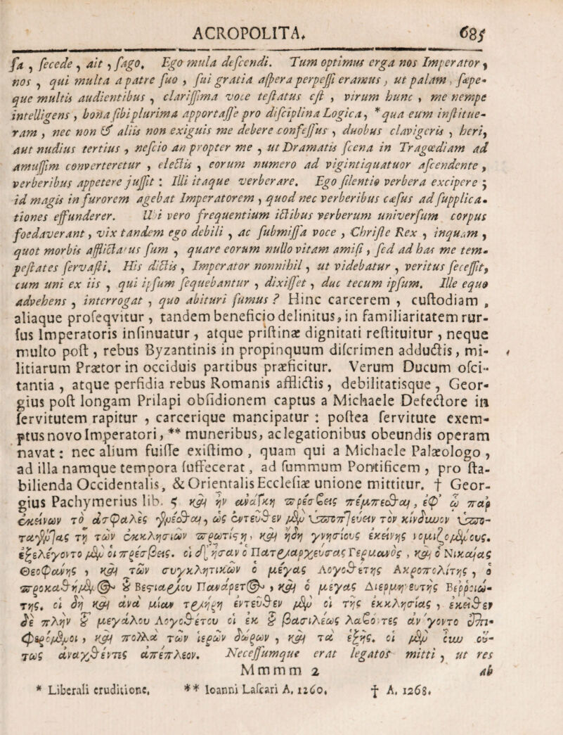 fa , feccde , ait , fago, Ego mula dtfccndi. Tum optimus erga nos Imperator , nos , qui multa a patre fuo , fui gratia afpera perpeffi eramus} ut palam, fepe- que multis audientibus , clariffma voce teftatus cft , virum hunc , me nempe intelligens , bona fibi plurima apportaffe pro difeiplina Logica, * qua eum inflit ne¬ ram , nec non & aliis non exiguis me debere confejfus , duobus clavigeris , heri) aut nudius tertius , nefeio an propter me , ut Dramatis fcena in Tragoediam ad amuffm converteretur , elettis , eorum numero ad vigintiquatuor afeendente, verberibus appetere juffit : Illi itaque verberare. Ego filenti@ verbera excipere y id magis in furorem agebat Imperatorem , quod nec verberibus c<efus ad fupplica· tiones effunderer. Ubi vero frequentium iftibus verberum univerfum corpus foedaverant, vix tandem ego debili , ac fubmijfa voce , Chrifle Rex , inquam , quot morbis affici a' us fum , quare eorum nullo vitam amifi, fed ad has me tem· peflates fervafti, His diBis , Imperator nonnihil, ut videbatur , veritus fecefft, cum uni ex iis , qui ipfum fiequebantur , dixiffet, duc tecum ipfum. Ille equo advehens , interrogat , quo abituri fumus ? Hinc carcerem , cuftodiam , aliaque profeqvitur, tandem beneficio definitus, in familiaritatem rur- fus Imperatoris infinuatur, atque priflinae dignitati reftituitur , neque multo poft, rebus Byzantinis in propinquum diicrimen addudis, mi¬ litiarum Praetor in occiduis partibus praeficitur. Verum Ducum ofei- tantia , atque perfidia rebus Romanis afflidis, debilitatisque , Geor- gius poft longam Prilapi obiidionem captus a Michaele Defedore m fervitutem rapitur , carcerique mancipatur : poftea fervitute exem¬ ptus novo Imperatori , ** muneribus, ac legationibus obeundis operam navat: nec alium fuiiTe exiftimo , quam qui a Michaele Palaeologo , ad illa namque tempora iuffecerat, ad fummum Pontificem , pro fta- bilienda Occidentalis, & Orientalis Eccleiiae unione mittitur, f Geor- gius Pachymerius lib. < κμΐ ην ανοίΐκη τνρέσζε<ς πέμπε&Όΐ, ίψ* Ζ παρ οκείνων το άτσαλες fysc&cci, ως οντευ&εν /fyj \s&Z7rJw&v τον κίνίνυυον \ssro- τη των οκχλησιων ττξωτίςη, γνησίους εκείνης ιομι^ο/Τ^ους. έξελε'γϋντο /Jff οι πρέσβης. οι d[ η<ταν ο Ώατρ/αρχευσας Tspucubg , yjij b Nixccjag θεοψοΖης , K& των συγκλητικών ο μεγας AoyoStετης Αχροπολίτης, β Φξοχ,α&η/Μϊ &Βertctgjlcv ΠανάρετΟ^ > r&j ο μεγας Αιερμη' ei/της Βερροιω· τηζ* cl 3η K&i άνά μίαν τρ/ηξη εντεύθεν pSfi ο\ της εκκλησίας , sx&Sbp $ε πλην ζ’ μεγάλου Αογο&ετου οι εκ § βασιλεως λαζο τες άν γοντο Sffi* Qigc/j8ju0t y Κ& 7ΓθΤλά των ιερών Ζωξων , ημ) τα ε£ης> oi /j&fi ciw ού¬ τως άναγβτεντις άπε πλέον. Neceffumque erat legatos mitti > ut res M m m m 2 ab * Liberali eruditione, ** loanni Laiiari A, 126ο, *f A, 1268*