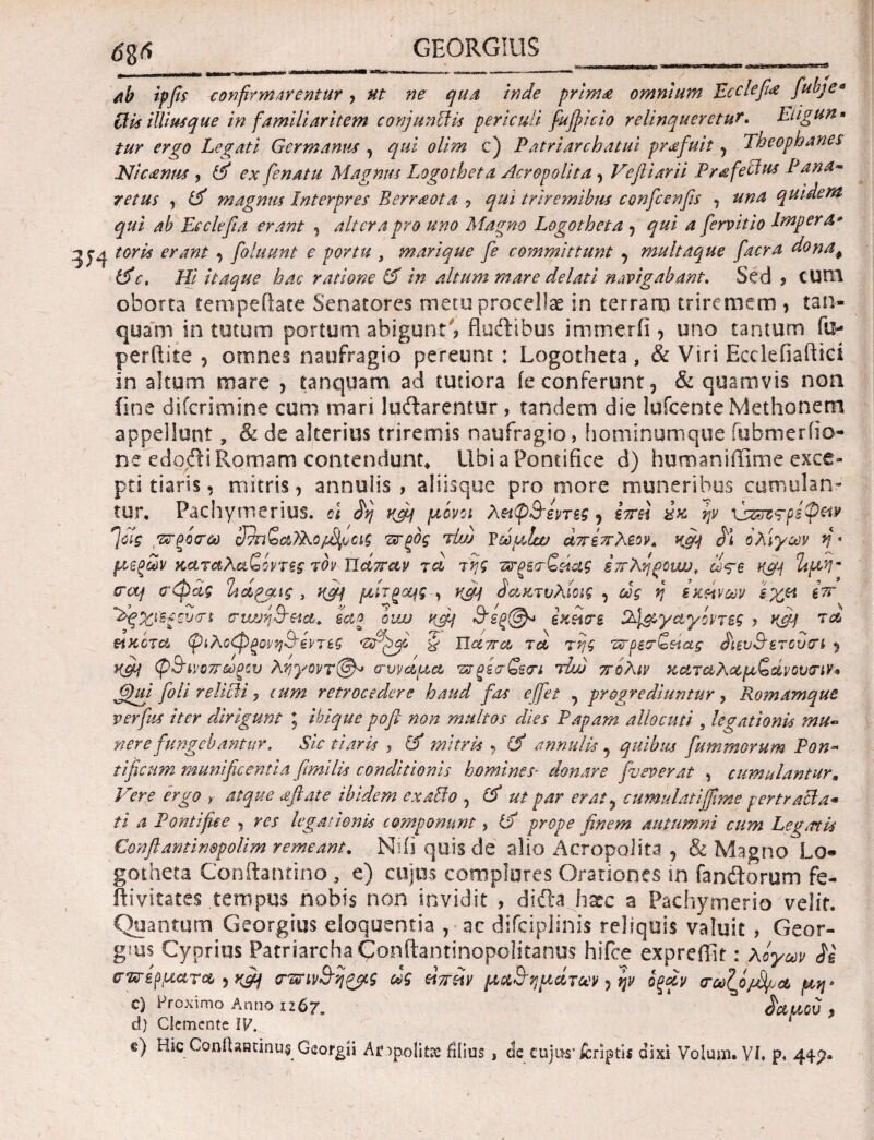 6%6 ab ipfis confirmarentur, ut ne qua Inde prima omnium Ecclefi'a fubje* Ciis illius que in familiaritem conjunCiis periculi fufpicio relinqueretur. Eugun« tur ergo Legati Germanus , qui olim c) Patriarchatui profuit, Theophanes Ni canus , id ex fienatu Magnus Logotheta Acrepolita, Vefiiarii Prafectus Pana· retus y id magnus Interpres Berraota ? qui triremibus confcenfis , una quidem qui ab Ecclefi a erant , altera pro uno Magno Logotheta , qui a fervit io Impera* toris erant , foluunt e portu , marique fe committunt , multaque facra donaφ (dc. Hi itaque hac ratione id in altum mare delati navigabant. Sed ? CUtTi oborta tempefhte Senatores mero procellae in terram triremem , tan- quam in tutum portum abigunt'? fluftibus immerfi, uno tantum fu- perftite , otnnes naufragio pereunt: Logotheta, & Viri Ecclefiaftici in altum mare , tanquam ad tutiora ie conferunt, & quamvis non (ine diferimine cum mari ludlarentur , tandem die lufcenteMethonem appellunt, & de alterius triremis naufragio, hominumque fubmerfio- ne edojfti Romam contendunt* Ubi a Pontifice d) humaniffime exce¬ pti tiaris, mitris, annulis , aliisque pro more muneribus cumulan¬ tur, Pachymerius. d δη rfif μόνοι λ&φθεντεζ, e?rei ύκ ψ \s&jz?ps$&v 7ΰ7ς τσξο'σω 3δηζα?λο/δροις πτξος tIw pωμίαο άττεττλεον, κάΐ δι ολίγων fi · μεξων καταλαζοντες τον πάπαν τα της τ&ξεσζάας επληρονυο, ω<ςε Η&ί 2ίμν craj σφας Τηάραις , Η£Μ μίτξ<Ζ(ς , vfif δακτύλιο ις , ως η εκείνων εχ*α £ττ 'dg*&S£rv<rs συνήθεια. εαο owj rfif θεξ@* i χάσε 24&γαγόντες > KT-ί τα> μ κότα ψιλοφξονηθεντες & ΙΙαττα τά της τσρεσΖαας διευθετουσι , K&f ψθινοττωξου ληγοντ©» συνάμα τσξί\σζεσι τίω ττολιν καταλαμζάνουσιν* ffiuj foli relicti, cum retrocedere haud fas effiet 7 progrediuntur, Romamque verfus iter dirigunt ; ibique pofi- non multos dies Papam allocuti , legationis mu~ nere fungebantur. Sic tiaris , id mitris , id annulis , quibus fu m morum Pon¬ tificum munificentia fimilis conditionis homines· donare fveverat , cumulantur m Vere ergo , atque aftate ibidem exalbo , id ut par erat, cumulatiffime pertracta« ti a Pontifice , res legationis componunt, id prope finem autumni cum Leg<rtis Conftantin@pol.im remeant, Niii quis de alio Acropoiita , & Magno Lo¬ gotheta Conftantino, e) cujus complores Orationes in fanftorum fe- ftivitates tempus nobis non invidit , difta haec a Pachymerio velit. Quantum Georgius eloquentia , ac difciplinis reliquis valuit, Geor- g?us Cyprius Patriarcha Conftantinopolitanus hifce expreffit: λόγων δε σπέρματα , yfij σπινθη&ς ως άπάν μαθημάτων, ψ όξάν σωζό/δ,υα μη> c) Proximo Anno 1267, δαμον , d) Gemente IV. * c) hic Gonitaadnu$ Georgii Ae^politae filius , de cujus’jCcriptis dixi Volum. Vi, p,