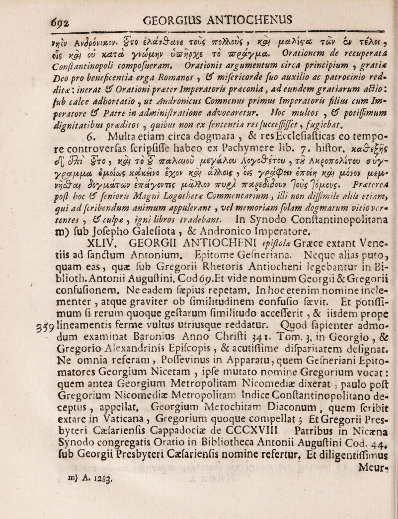 GEORGIUS ANTIOCHENUS Vv\cv AvSpovifcov· %ro ίλών&ανε τους ποΤ&ονς , μαλί^οο των ον τελ« 9 οϊς K&j ου aarcl γνώμην υπήρχε το πράγμα* Orationem de recuperata Confiantinopoli eompofueram. Orationis argumentum circa principium , gratia Deo pro beneficentia erga Romanos , & mifericorde fuo auxilio ac patrocinio red- dita: inerat & Orationi prater Imperatoria praconia, ad eundem gratiarum abito l fub calce adhortatio 7 ut Andronicus Comnenm primas Imperatoris filias cum Im~ peratore & Patre in adminifiratione advocaretur. Hoc multos , & potiffimum dignitatibus praditos 5 quibus non ex j'ententia resfucceffiffet, fugiebat. 6. Multa etiam circa dogmata , & resEccleiiafticas eo tempo¬ re controverfas fcripfiiTe habeo ex Pachymere lib. 7, hiftor* ώζ 39n 'ζτο 5 t(cfi το £ παλαβού μεγάλου λογοθέτου , τη Ακξοπολίτου αυγ~ γρμμμα *fιοίως κώκέίνο εχον Κ9Ί ci?^oi§ , οις γαμψήν επείη ucy μόνον μεμ* νη&ομ δογμάτων επαγοντες μίϊΑον πυρ), πχξε&^ουν ^ους^όμους» Praterea pofi hoc & finior A Magni Logotheta Commentarium } illi non dijfimile aliis etiam> qui ad firibendum animum appulerant , vel memoriam fidam dogmatum vitio ver- tentes ·) & culpa , igni libros tradebam, In Synodo Conftantinopolitana jd) fub Jofepho Galefiota , & Andronico Imperatore. XLIV. GEORGII ANTIOCHENI epiftoU Graxe extant Vene¬ ti i$ ad fandum Antonium. Epitome Gefneriana. Neque aSias puto^ quam eas, quae fub Gregor i i Rhetoris Antiocheni legebantur in Bi- blioth. Antonii Auguftini, Cod 6p.Et vide nominum Georgii & Gregorii eonfufionem. Ne eadem faepius repetam. In hoc etenim nomine incle¬ menter 7 atque graviter ob fimilitudinem confufio fevit. Et potiffi- mum ii rerum quoque geitarom fimilitudo accefferit , & iisdem prope lineamentis ferme vultus utriusque reddatur. Quod fapienter admo- - dum examinat Baronius Anno Chrifti 341. Tom. 3. in Georgio , & Gregorio Alexandrinis Epifcopis, & acutiflime difparitatem deiignat. Ne omnia referam , PoiTevinus in Apparatu,quem Gefneriani Epito- matores Georgium Nicetam , ipfe mutato nomine Gregonum vocat: quem antea Georgium Metropolitan! Nicomediae dixerat 3 paulo pofl: Gregorium Nicomediae Metropolitani IndiceConftantinopolitano de¬ ceptos y appellat* Georgium Metochitam Diaconum 4 quem feribit extare in Vaticana , Gregorium quoque compellat j Et Gregorii Pres¬ byteri Cadarieniis Cappadociae de CCCXVIII Patribus in Nicarna Synodo congregatis Oratio in Bibliotheca Antonii Auguftini Cod. 44, fub Georgii Presbyteri Caefarienfis nomine refertur, Et diligentiffimus Meur* A. 128&