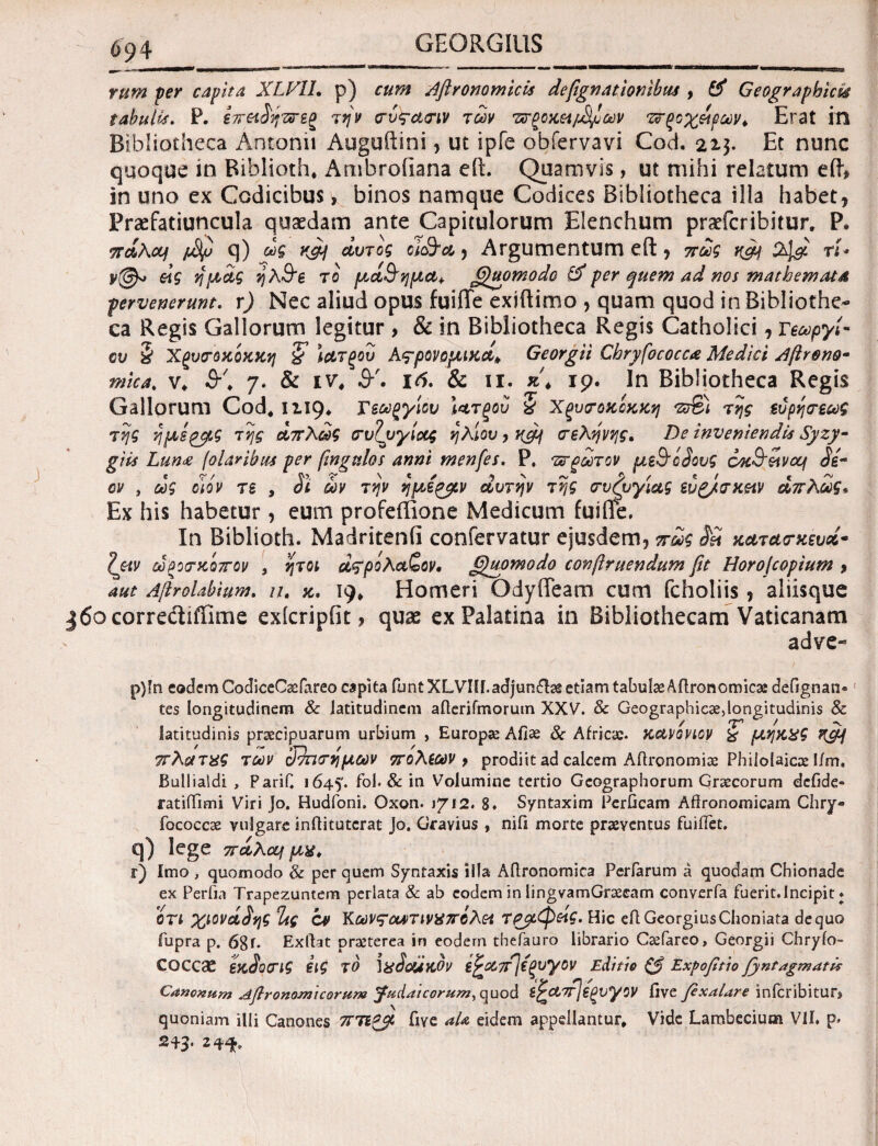 rum per capita XLV1I. p) cum Aftronomicis defignationibus , & Geographici# tabulis. P. iireiSηττεζ την σύς-ασιν των Ίπροχει^ων ’Ζίξοχ&βων* Erat in Bibliotheca Antonii Auguilini , ut ipfe obfervavi Cod. 22$. Et nunc quoque in Riblioth. Ambrofiana e it. Quamvis, ut mihi relatum efh in uno ex Codicibus > binos namque Codices Bibliotheca illa habet, Praefatiuncula quaedam ante Capitulorum Elenchum praefcribitur, P· πάλαι q) ως ufij αυτός oi<&a, Argumentum eft , πως nfii tU eig ημάς ηλ&ε το μά&ημα+ fQtwmodo & per quem ad nos mathematA pervenerunt, r) Nec aliud opus fuiffe exiftimo , quam quod in Bibliothe¬ ca Regis Gallorum legitur , & in Bibliotheca Regis Catholici, τεωργί- €υ § Χξυσοχοχχη & ιατξού Ας-ρονομιχα* Georgii Chryfococcλ Medici Aftrono- mica, v* £r\ 7. & ιν, SA i6. & ii. x\ 19. In Bibliotheca Regis Gallorum Cod, 1119* Γεωργίου Ιατξού % Χξυσοχοχχη της εύρη τέως της ημερβ,ς της απλώς συζυγίας ήλιου, xcfi σελήνής. De inveniendis Syzy- giis Lun£ folar ibus per βngtiloi anni menfes. P. πτρωτον με9'ό3ους coc&eivcq Si¬ on , ως clov ts , Si ων την ημε^β,ν αυτήν της συζυγίας εύζ/σχ&ιν απλώς, Ex his habetur , eum profeffione Medicum fuifle. In Biblioth. Madritenfi confervatur ejusdem, πως SS χατασχευά- Zyiv ωξοσχοπον , ήτοι d^po λάζον, (Quomodo confiniendum fit Horofiopium 9 aut AftroUbium. u. x, 19, Homeri OdyiTeam cum fcholiis, aliisque j6ocorrectiffime exicripfit, quas ex Palatina in Bibliothecam Vaticanam adve- p) !n eodem CodiceCaefareo capita funtXLVHr.adjundfee etiam tabulae Aftronomicai defignan® tes longitudinem & latitudinem aderifmorum XXV. & Geographicae,longitudinis & latitudinis praecipuarum urbium , Europae Afiae & Africae, κανονιον & μηχχς xcyf πλοιτχς των cΤ)ησημων πόλεων > prodiit ad calcem ARronomiae Philolaicae I/m. Bullialdi , Parif, 1645*. fol. & in Volumine tertio Geographorum Graecorum defide® ratiiTimi Viri jo. Hudfoni. Oxon. 1712. 8. Syntaxim Perficam Aftronomicam Chry- fococcae vulgare inflitutcrat Jo. Gravius , nifi morte praeventus fuiilet. q) lege πάλαι μα, r) Imo , quomodo & per quem Syntaxis ii!a Ailronomica Perfarum a quodam Chionade ex Perfia Trapezuntem perlata & ab eodem in lingvamGraeeam converfa fuerit.Incipit ♦ ori χιovdSης Τας cv Κωνς'ΰατινκπολθί τρμφ&ις. Hic eflGeorgiusChoniata dequo fupra p. 68f. Exftat praeterea in eodem tbefauro librario Caefareo, Georgii Chryfo- coccae εχ3οσις εις το MsScuxov ε^απ^εξυγον Editio & Expofitio fyntagmatis Canonum Afironomicorum Judaicorum, quod Β^α7τ]εξνγον five fixalare inicribitur* quoniam illi Canones πΤίξβ fiye ala eidem appellantur. Vide Lambecium VII. p* 243· 2